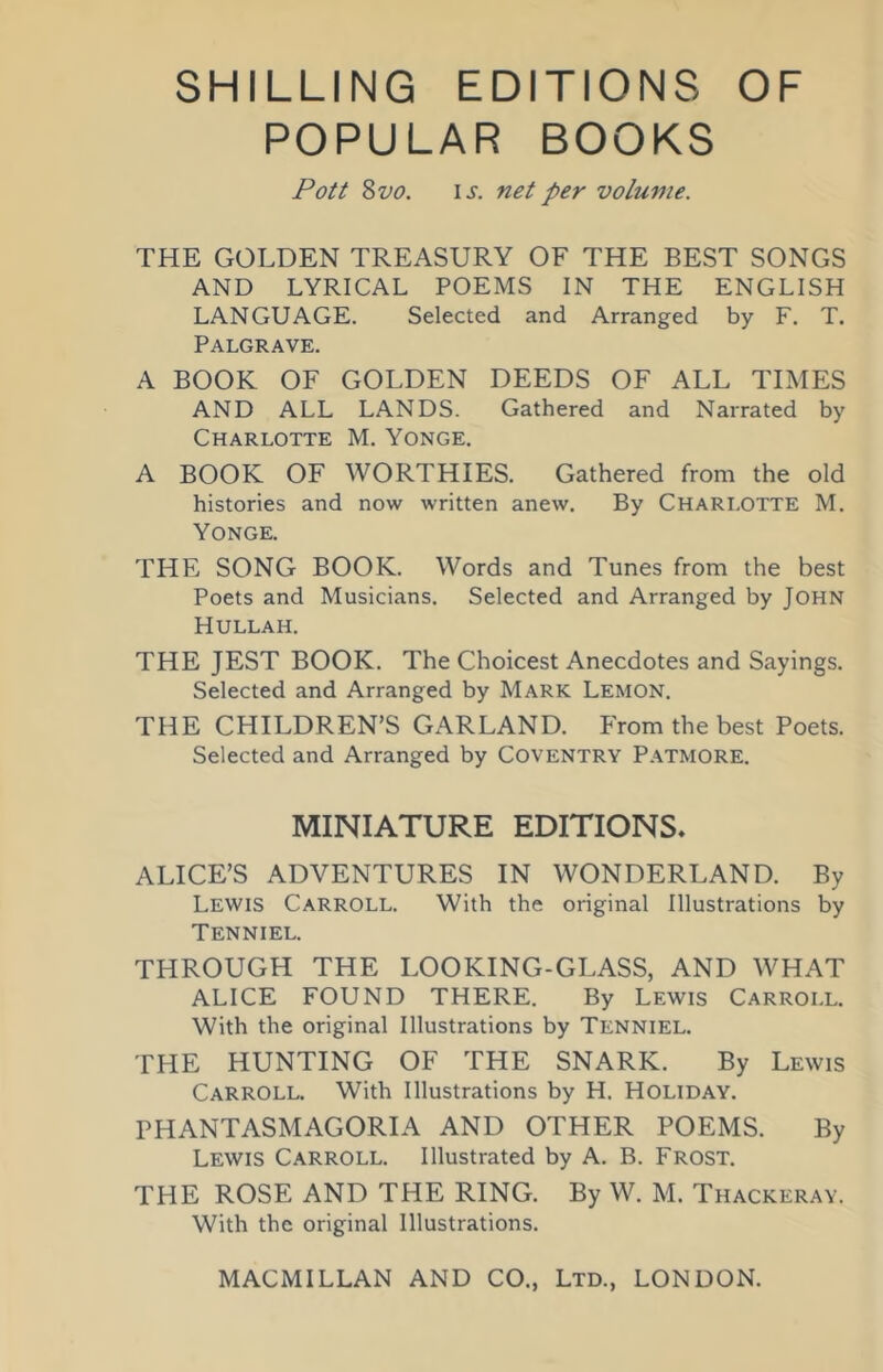 SHILLING EDITIONS OF POPULAR BOOKS Pott 8 VO. IJ. net per volume. THE GOLDEN TREASURY OF THE BEST SONGS AND LYRICAL POEMS IN THE ENGLISH LANGUAGE. Selected and Arranged by F. T. Palgrave. A BOOK OF GOLDEN DEEDS OF ALL TIMES AND ALL LANDS. Gathered and Narrated by Charlotte M. Yonge. A BOOK OF WORTHIES. Gathered from the old histories and now written anew. By Charlotte M. Yonge. THE SONG BOOK. Words and Tunes from the best Poets and Musicians. Selected and Arranged by John Hullah. THE JEST BOOK. The Choicest Anecdotes and Sayings. Selected and Arranged by Mark Lemon. THE CHILDREN’S GARLAND. From the best Poets. Selected and Arranged by Coventry P.\tmore. MINIATURE EDITIONS, ALICE’S ADVENTURES IN WONDERLAND. By Lewis Carroll. With the original Illustrations by Tenniel. THROUGH THE LOOKING-GLASS, AND WHAT ALICE FOUND THERE. By Lewis Carroll. With the original Illustrations by Tenniel. THE HUNTING OF THE SNARK. By Lewis Carroll. With Illustrations by H. Holiday. PHANTASMAGORIA AND OTHER POEMS. By Lewis Carroll. Illustrated by A. B. Frost. THE ROSE AND THE RING. By W. M. Thackeray. With the original Illustrations.