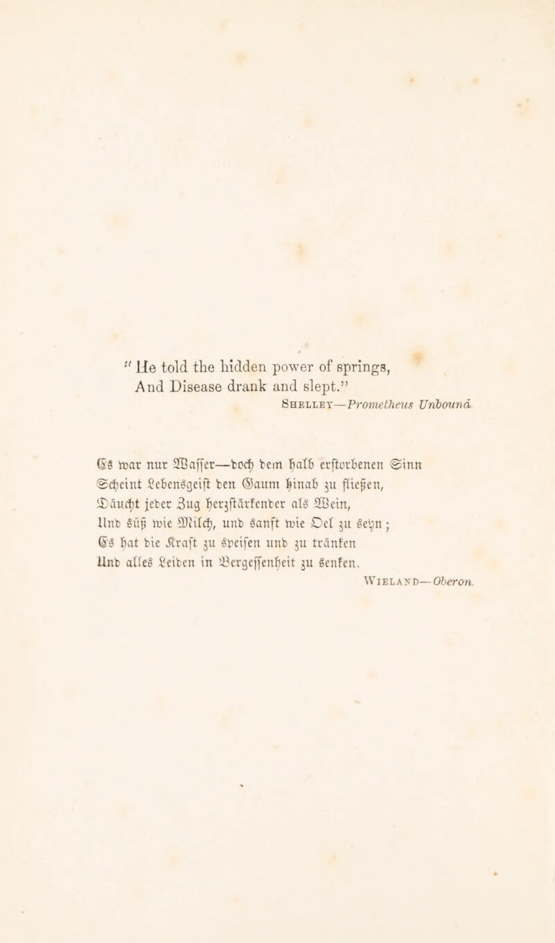 B (s'! He told the hidden power of springs, And Disease drank and slept.” Shelley—Prometheus Unbound (S3 irar nur SBaffer—tcc^ tern fialS erftorbencn ©inn ct)cint Scbcn^cjeift ten ®aum l^inab ju fltcfen, aucf)t jctcc 3ug ^^erjftarfcntcr al8 SBein, lint) gu§ tnie unb §anft tnie Del 511 3eijn; (5'3 Bat bie Jvraft ju ^bcifcn unb ju tranfen Unb alleg I'eibcn in iBcrgcffenBeit ju Senfen. WiELAyn—o?.iero?i.