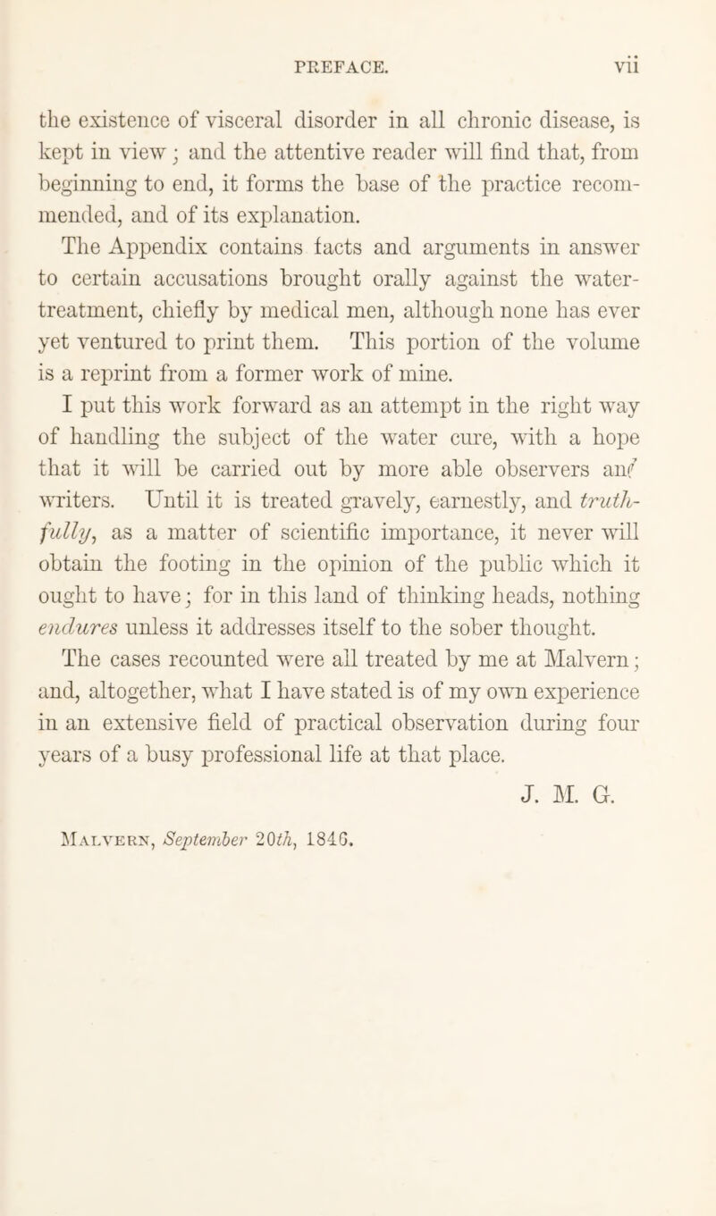 the existence of visceral disorder in all chronic disease, is kept in view; and the attentive reader will find that, from beginning to end, it forms the base of the practice recom- mended, and of its explanation. The Appendix contains facts and arguments in answer to certain accusations brought orally against the water- treatment, chiefly by medical men, althougli none has ever yet ventured to print them. This portion of the volume is a reprint from a former work of mine. I put this work forward as an attempt in the right way of handling the subject of the water cure, with a hope that it will be carried out by more able observers an? writers. Until it is treated gvavely, earnestly, and truth- fully^ as a matter of scientific importance, it never will obtain the footing in the opinion of the public which it ought to have; for in this land of thinking heads, nothing endures unless it addresses itself to the sober thought. The cases recounted were all treated by me at Malvern; and, altogether, what I have stated is of my own experience in an extensive field of practical observation during four years of a busy inofessional life at that place. J. LI. G. Malvern, September 184.G.