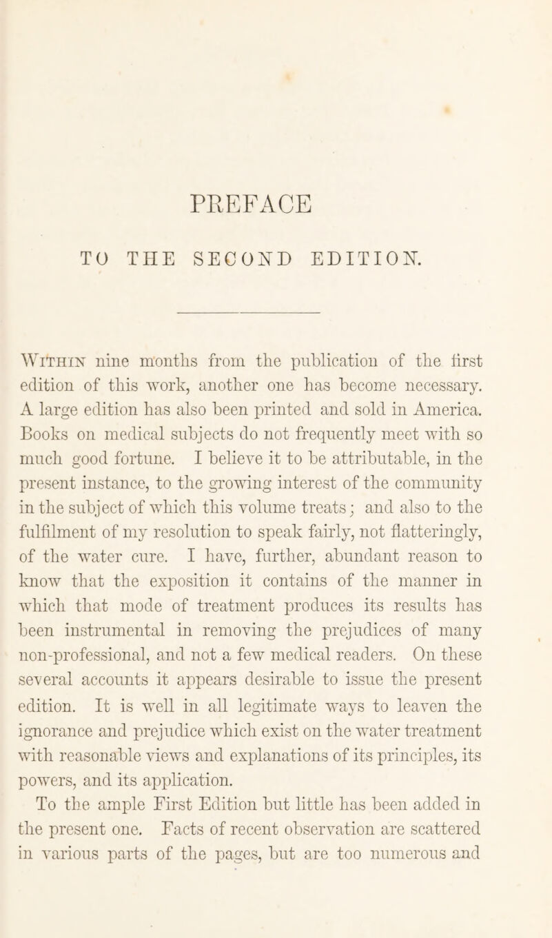 TO THE SECOND EDITION. Within nine montlis from the publication of the hrst edition of this work, another one has become necessary. A large edition has also been printed and sold in America. Books on medical subjects do not frequently meet with so much good fortune. I believe it to be attributable, in the present instance, to the growing interest of the community in the subject of which this volume treats; and also to the fulfilment of my resolution to speak fairly, not flatteringly, of the water cure. I have, further, abundant reason to know that the exposition it contains of the manner in which that mode of treatment produces its results has been instrumental in removing the prejudices of many non-professional, and not a few medical readers. On these several accounts it appears desirable to issue the present edition. It is well in all legitimate ways to leaven the ignorance and prejudice which exist on the water treatment with reasonable views and explanations of its principles, its powers, and its application. To the ample First Edition but little has been added in the present one. Facts of recent observation are scattered in various parts of the pages, but are too numerous and