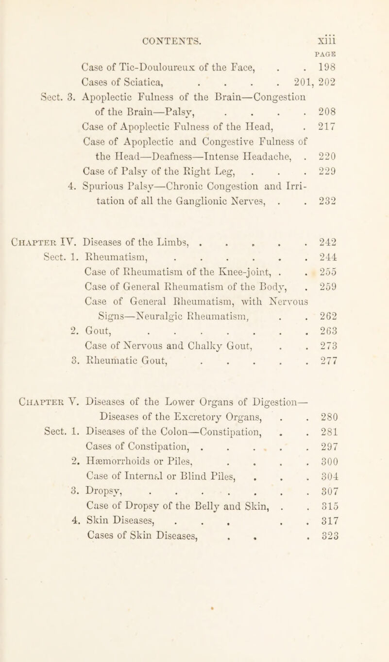 PAGE Case of Tic-Douloureux of the Face, . . 198 Cases of Sciatica, . . . . 201, 202 Sect. 3. Apoplectic Fulness of the Brain—Congestion of the Brain—Palsy, . . . .208 Case of Apoplectic Fulness of the Head, . 217 Case of Apoplectic and Congestive Fulness of the Head—Deafness—Intense Headache, . 220 Case of Palsy of the Right Leg, . . .229 4. Spurious Palsy—Chronic Congestion and Irri- tation of all the Ganglionic Nerves, . . 232 iiAPTER IV. Diseases of the Limbs, ..... Sect. 1. Rheumatism, ...... Case of Rheumatism of the Knee-joint, . Case of General Rheumatism of the Body, Case of General Rheumatism, with Nervous Signs—Neuralgic Rheumatism, 2. Gout, Case of Nervous and Chalky Gout, 3. Rheumatic Gout, . . . , . 242 244 255 259 262 263 273 277 Chapter V. Diseases of the Lower Organs of Digestion- Diseases of the Excretory Organs, . .280 Sect. 1. Diseases of the Colon—Constipation, . . 281 Cases of Constipation, . . . . .297 2. Haemorrhoids or Piles, . . . .300 Case of Internal or Blind Piles, . . . 304 3. Dropsy, 307 Case of Dropsy of the Belly and Skin, . . 315 4. Skin Diseases, . . . . .317 Cases of Skin Diseases, . . . 323