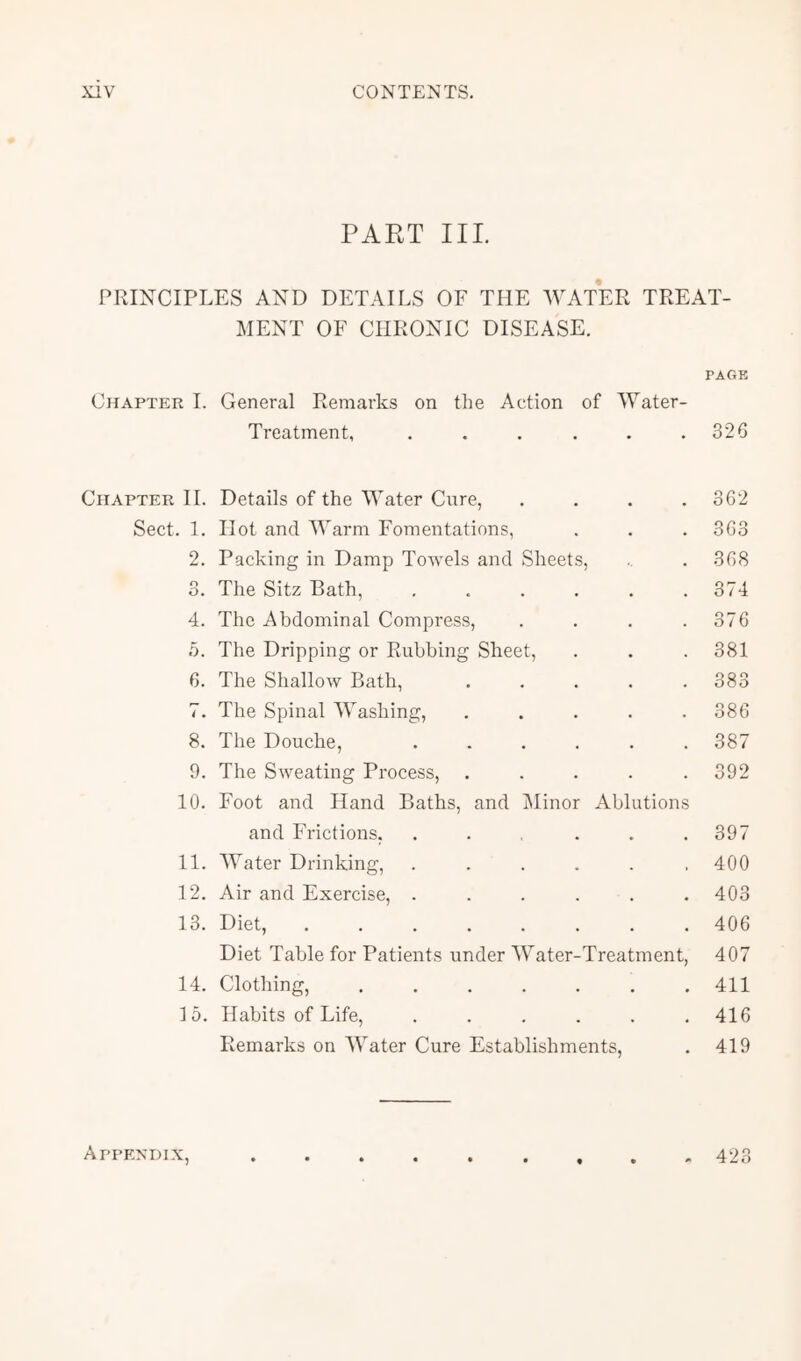 PART III. PRINCIPLES AND DETAILS OF THE AVATER TREAT- MENT OF CHRONIC DISEASE. PAGE Chapter I. General Remarks on the Action of AA^ater- Trcatment, . . . . . .320 Chapter II. Details of the AA'ater Cure, .... 302 Sect. 1. Hot and AA'arm Fomentations, . . . 363 2. Packing in Damp Towels and Sheets, . . 308 3. The Sitz Bath, ...... 374 4. The Abdominal Compress, . . . .376 5. The Dripping or Rubbing Sheet, . . .381 6. The Shallow Bath, 383 7. The Spinal AA^ashing, ..... 386 8. The Douche, ...... 387 9. The Sweating Process, ..... 392 10. Foot and Hand Baths, and Alinor Ablutions and Frictions, . . . . .397 11. AA^ater Drinking, ...... 400 12. Air and Exercise, ...... 403 13. Diet, 406 Diet Table for Patients under AVater-Treatment, 407 14. Clothing, 411 15. Habits of Life, ...... 416 Remarks on AVater Cure Establishments, . 419 Appendix, 423