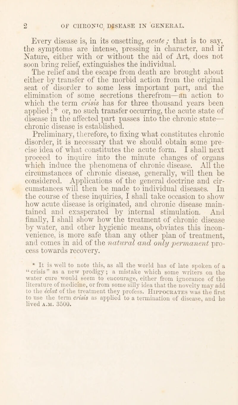 o OF ClIEONfC DISEASE IN GENEKAL. Every disease is, in its onsetting, acute; that is to say, the symptoms are intense, pressing in character, and if Nature, either with or without the aid of Art, does not soon bring relief, extinguishes the individual. The relief and the escape from death are brought about either by transfer of the morbid action from the original seat of disorder to some less important part, and the elimination of some secretions therefrom—an action to which the term crisis has for three thousand years been applied; * or, no such transfer occurring, the acute state of disease in the affected ])art passes into the chronic state— chronic disease is established. Preliminary, therefore, to fixing what constitutes chronic disorder, it is necessary that we should obtain some pre- cise idea of what constitutes the acute form. I shall next proceed to imiuire into the minute changes of organs which induce the idienomena of chronic disease. All the circumstances of chronic disease, generally, will then be considered. Applications of the general doctrine and cir- cumstances will then be made to individual diseases. In the course of these inquiries, I shall take occasion to show how acute disease is originated, and chronic disease main- tained and exasperated by internal stimulation. And finally, I shall show how the treatment of chronic disease by water, and other hygienic means, obviates this incon- venience, is more safe than any other plan of treatment, and conies in aid of the natural and only permanent pro- cess towards recovery. * It is well to note this, as all the world has of late spoken of a “crisis” as a new ])rodigy; a mistake which some writers on the water cure would seem to encourage, either from ignorance of the literature of medicine, or from some silly idea that the novelty may add to the eclat of the treatment they profess. IIippockates was the first to use the term crisis as applied to a termination of disease, and he lived A.M. 350U.