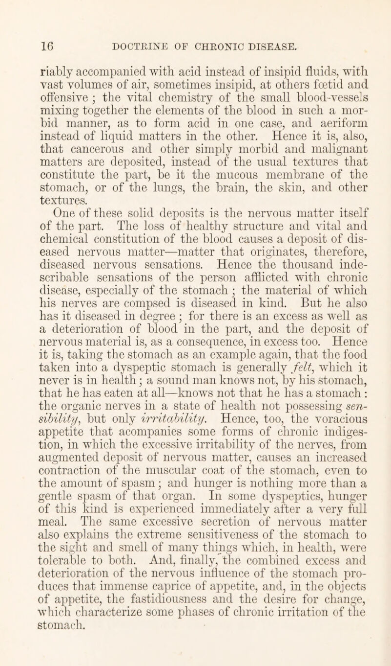 riably accompanied with acid instead of insipid fluids, with vast volumes of air, sometimes insipid, at others foetid and oflensive ; the vital chemistry of the small blood-vessels mixing together the elements of the blood in such a mor- bid manner, as to form acid in one case, and aeriform instead of liquid matters in the other. Hence it is, also, that cancerous and other simply morbid and malignant matters are deposited, instead of the usual textures that constitute the part, be it the mucous membrane of the stomach, or of the lungs, the brain, the skin, and other textures. One of these solid deposits is the nervous matter itself of the part. The loss of healthy structure and vital and chemical constitution of the blood causes a deposit of dis- eased nervous matter—matter that originates, therefore, diseased nervous sensations. Hence the thousand inde- scribable sensations of the person afflicted with chronic disease, especially of the stomach; the material of which his nerves are compsed is diseased in kind. But he also has it diseased in degree ; for there is an excess as well as a deterioration of blood in the part, and the deposit of nervous material is, as a consequence, in excess too. Hence it is, taking the stomach as an example again, that the food taken into a dyspeptic stomach is generally felt^ which it never is in health; a sound man knows not, by his stomach, that he has eaten at all—knows not that he has a stomach ; the organic nerves in a state of health not possessing mi- sibility, but only irritability. Hence, too, the voracious appetite that acompanies some forms of chronic indiges- tion, in which the excessive irritability of the nerves, from augmented deposit of neiA^ous matter, causes an increased contraction of the muscular coat of the stomach, even to the amount of spasm; and hunger is nothing more than a gentle spasm of that organ. In some dysj)eptics, hunger of this kind is experienced immediately after a very full meal. Tlie same excessive secretion of nervous matter also explains the extreme sensitiveness of the stomach to the sight and smell of many things which, in health, were tolerable to both. And, Anally, the combined excess and deterioration of the nervous influence of the stomach pro- duces that immense caprice of appetite, and, in the objects of appetite, the fastidiousness and the desire for change, which characterize some phases of chronic ii’ritation of the stomach.