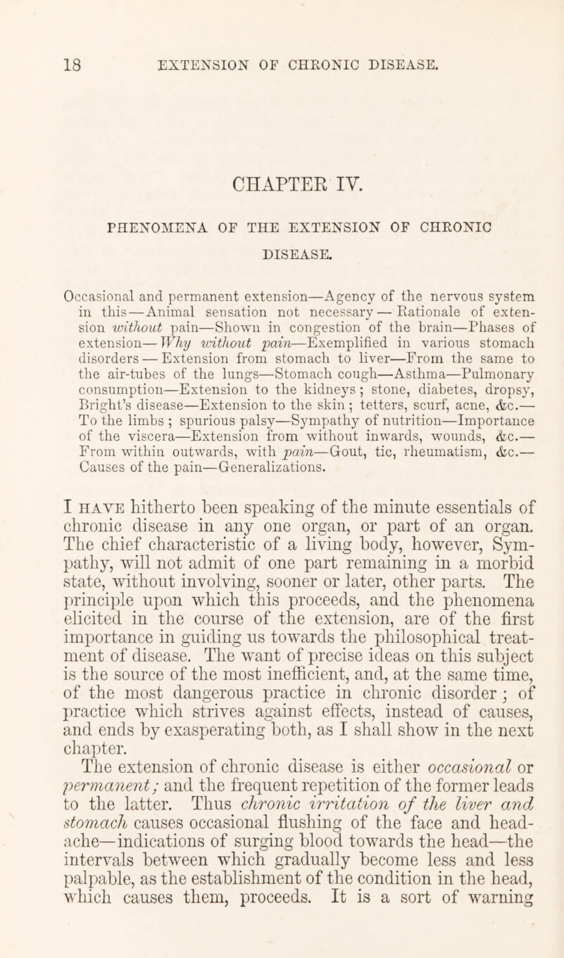 CHAPTER IV. PHENOMENA OF THE EXTENSION OF CHRONIC DISEASE. Occasional and permanent extension—Agency of the nervous system in this—Animal sensation not necessary—Rationale of exten- sion without pain—Shown in congestion of the brain—Phases of extension—Why without pain—Exemplified in various stomach disorders — Extension from stomach to liver—From the same to the air-tubes of the lungs—Stomach cough—Asthma—Pulmonary consumption—Extension to the kidneys; stone, diabetes, dropsy, Bright’s disease—Extension to the skin; tetters, scurf, acne, <fec.— To the limbs ; spurious palsy—Sympathy of nutrition—Importance of the viscera—Extension from without inwards, wounds, &c.— From within outwards, with pain—Gout, tic, rheumatism, &c.— Causes of the pain—Generalizations. I HAVE hitherto been speaking of the minute essentials of chronic disease in any one organ, or part of an organ. The chief characteristic of a living body, however, Sym- pathy, will not admit of one part remaining in a morbid state, without involving, sooner or later, other parts. The principle upon which this proceeds, and the phenomena elicited in the course of the extension, are of the first importance in guiding us towards the iihilosophical treat- ment of disease. The want of precise ideas on this subject is the source of the most inefhcient, and, at the same time, of the most dangerous practice in chronic disorder; of I)ractice which strives against effects, instead of causes, and ends by exasperating both, as I shall show in the next chapter. The extension of chronic disease is either occasional or 'permanent; and the frequent repetition of the former leads to the latter. Thus chronic irritation of the liver and stomach causes occasional flushing of the face and head- ache-indications of surging blood towards the head—the intervals between which gradually become less and less palpable, as the establishment of the condition in the head, which causes them, proceeds. It is a sort of warning
