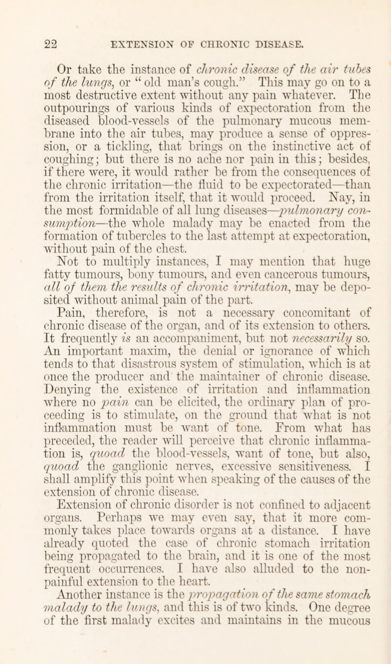 Or take tlie instance of chronic disease of the air tubes of the lungs, or “ old man’s congli.” This may go on to a most destructive extent without any pain whatever. The outpourings of various kinds of expectoration from tlie diseased blood-vessels of the pulmonary mucous mem- brane into the air tubes, may produce a sense of oppres- sion, or a tickling, that brings on the instinctive act of coughing; but there is no ache nor pain in this; besides, if there were, it would rather be from the consequences of the chronic irritation—the fluid to be expectorated—than from the irritation itself, that it would proceed. Nay, in the most formidable of all lung diseases—jmlmonary con- suniiition—the whole malady may be enacted from the formation of tubercles to the last attempt at expectoration, without paiu of the chest. Not to multiply instances, I may mention that huge fatty tumours, bony tumours, and even cancerous tumours, (dl of them the results of chronic irritation, may be depo- sited without animal pain of the part. Pain, therefore, is not a necessary concomitant of chronic disease of the organ, and of its extension to others. It frequently is an accompaniment, but not necessarily so. An important maxim, the denial or ignorance of which tends to that disastrous S5'stem of stimulation, which is at once the producer and the maintainer of chronic disease. Denying the existence of irritation and inflammation where no ‘pain can be elicited, the ordinary plan of pro- ceeding is to stimulate, ou the ground that what is not inflammation must be want of tone. From what has preceded, the reader will perceive that chronic inflamma- tion is, quoad the blood-vessels, want of tone, but also, quoad the ganglionic nerves, excessive sensitiveness. I shall amplify this point when speaking of the causes of the extension of chronic disease. Extension of chronic disorder is not confined to adjacent organs. Perhaps we may even say, that it more com- monly takes place towards organs at a distance. I have already quoted the ease of chronic stomach irritation being propagated to the brain, and it is one of the most frequent occurrences. I have also alluded to the non- painful extension to the heart. iVnother instanee is the propagation of the same stomach malady to the lungs, and this is of two kinds. One degTee of the first malady excites and maintains in the mucous