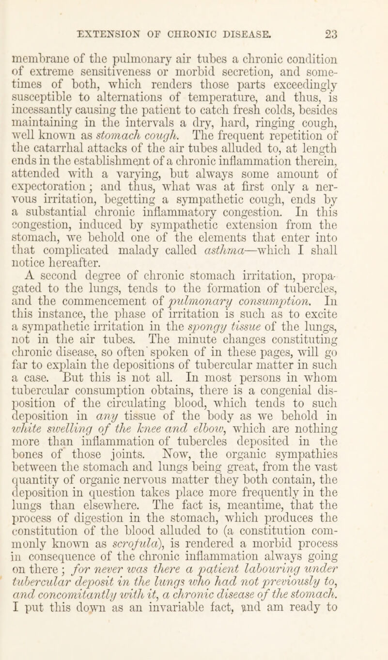 membrane of the pulmonary air tubes a chronic condition of extreme sensitiveness or morbid secretion, and some- times of both, which renders those parts exceedingly susceptible to alternations of temperature, and thus, is incessantly causing the patient to catch fresh colds, besides maintaining in the intervals a dry, hard, ringing cough, well known as stomach cough. The frequent repetition of the catarrhal attacks of the air tubes alluded to, at lengdh ends in the establishment of a chronic inflammation therein, attended with a varying, but always some amount of expectoration; and thus, what was at first only a ner- vous irritation, begetting a s}Tnpathetic cough, ends by a substantial chronic inflammatory congestion. In this congestion, induced by sympathetic extension from the stomach, we behold one of the elements that enter into that complicated malady called asthma—which I shall notice hereafter. A second degree of chronic stomach irritation, propa- gated to the lungs, tends to the formation of tubercles, and the commencement of ‘pulmonary consumption. In this instance, the phase of irritation is such as to excite a sympathetic irritation in the spongy tissue of the lungs, not in the air tubes. The minute changes constituting chronic disease, so often'spoken of in these pages, will go flir to explain the depositions of tubercular matter in such a case. But this is not all. In most persons in whom tubercular consum];)tion obtains, there is a congenial dis- l)osition of the circulating blood, which tends to such deposition in any tissue of the body as we behold in u'hite sivelling of the knee and elhoiv^ which are nothing more than inflammation of tubercles dei)osited in the bones of those joints. Now, the organic sympathies between the stomach and lungs being great, from the vast quantity of organic nervous matter they both contain, the deposition in question takes place more frequently in the lungs than elsewhere. The fact is, meantime, that the process of digestion in the stomach, which produces the constitution of the blood alluded to (a constitution com- monly known as scrojida), is rendered a morbid process ill consequence of the chronic inflammation always going on there ; for never teas there a patient labouring under tubercular deposit in the lungs imo had not previously to, and concomitantly with it, a chronic disease of the stomach. I put this dovui as an invariable fact, und am ready to