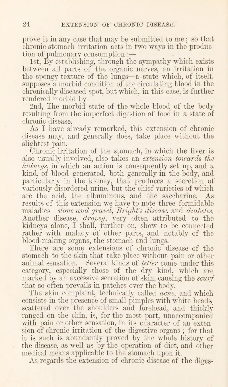 ])rove it in any case tliat may be submitted to me; so that chronic stomach irritation acts in two Avays in the produc- tion of pulmonary consumption :— 1st, By establishing, through the sympathy which exists between all parts of the organic neiwes, an irritation in the spongy texture of the lungs—a state AAdiich, of itself, supposes a morbid condition of the circulating blood in the chronically diseased spot, but which, in this case, is further rendered morbid by 2nd, The morbid state of the whole blood of the body resulting from the imperfect digestion of food in a state of chronic disease. As I have already remarked, this extension of chronic disease may, and generally does, take place Avithout the slightest pain. Chronic irritation of the stomach, in which the liver is also usually iiiA^olved, also takes an extension toivards the kidneys^ in which an action is consequently set up, and a kind, of blood generated, both generally in the body, and particularly in the kidney, that produces a secretion of ATiriously clisordered urine, but the chief varieties of Avhich are the acid, the albuminous, and the saccharine. As results of this extension Ave have to note three formidable maladies—stone and gravely Brights disease^ and diabetes. Another disease, droiisy^ A’^ery often attributed to the kidneys alone, I shall, further on, shoAv to be connected rather with malady of other parts, and notably of the blood-making organs, the stomach and lungs. There are some extensions of chronic disease of the stomach to the skin that take place AA'ithout pain or other animal sensation. Several kinds of tetter come under this category, especially those of the dry kind, AAdiich are marked by an excessive secretion of skin, causing the scurf that so often prevails in patches OA^er the body. The skin complaint, technically called ac?zc, and AAdiich consists in the iiresence of small pimples AAuth white heada, scattered over the shoulders and forehead, and thickly ranged on the chin, is, for the most part, unaccompanied Avith pain or other sensation, in its character of an exten- sion of chronic indtation of the digestive organs ; for that it is such is abundantly proA^ed by the whole history of the disease, as Avell as by the operation of diet, and other medical means applicable to the stomach upon it. As regards the extension of chronic disease of the diges-