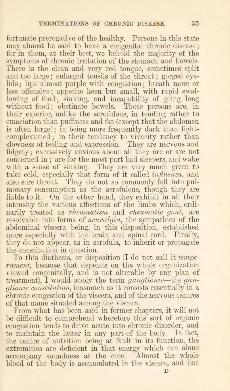 fortunate prerogative of tlie healthy. Persons in this state may almost be said to have a congenital chronic disease; for in them, at their best, we behold the majority of the s\unptoms of chronic irritation of the stomach and bowels. There is the clean and very red tongue, sometimes split and too large; enlarged tonsils of the throat; gorged eye- lids; lips almost purple with congestion; breath more or less offensive; appetite keen but small, with rapid swal- lowing of food; sinking, and incapability of going long without food; obstinate bowels. Those persons are, in their exterior, unlike the scrofulous, in tending rather to emaciation than putiiness and fat (except that the abdomen is often large); in being more frequently dark than light- complexioned; in their tendency to vivacity rather than slowness of feeling and expression. They are nervous and fidgety; excessively anxious about all they are or are not concerned in ; are for the most part bad sleepers, and wake with a sense of sinking. They are very much given to take cold, especially that form of it called influenza, and also sore throat. They do not so commonly fall into pul- monary consumption as the scrofulous, though they are liable to it. On the other hand, they exhibit in all their intensity the various affections of the limbs which, ordi- narily treated as rheumatism and rheumatic gout, are resolvable into forms of neuralgia, the sympathies of the abdominal viscera being, in this disposition, established more especially with the brain and spinal cord. Finally, they do not appear, as in scrofula, to inherit or propagate the constitution in question. To this diathesis, or disposition (I do not call it tempe- rament, because that depends on the whole organization viewed congenitally, and is not alterable by any plan of treatment), I would apply the term ganglionic—the gan- glionic constitution, inasmuch as it consists essentially in a chronic congestion of the viscera, and of the nervous centres of that name situated among the viscera. From what has been said in former chapters, it will not be difficult to comprehend wherefore this sort of organic congestion tends to drive acute into chronic disorder, and to maintain the latter in any part of the body. In fact, the centre of nutrition being at fault in its function, the extremities are deficient in that energy which can alone accompany soundness at the core. Almost the whole blood of the body is accumulated iu the viscera, and but D