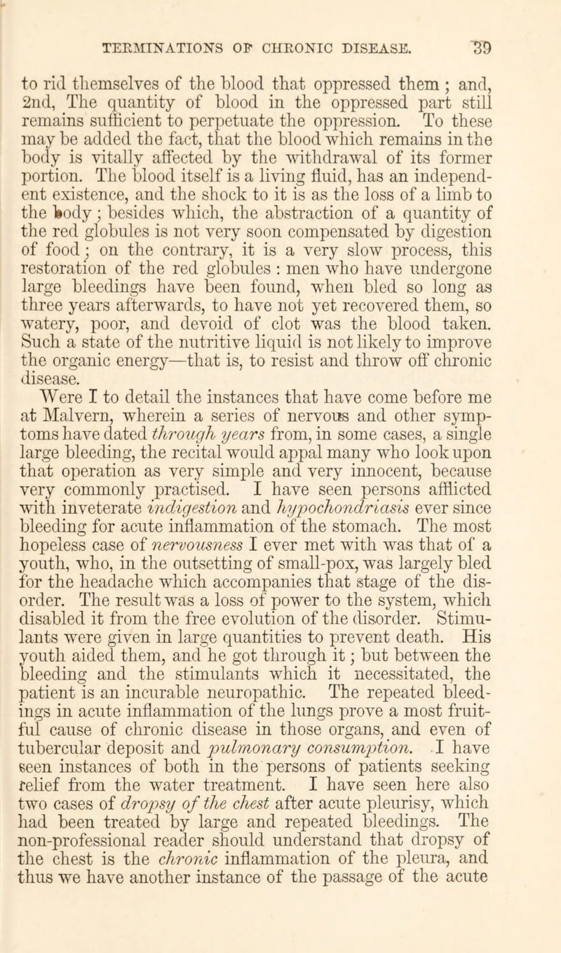 to rid tliemselves of the blood that oppressed them ; and, 2nd, The quantity of blood in the oppressed part still remains sufficient to perpetuate the oppression. To these may be added the fact, that the blood which remains in the body is vitally affected by the withdrawal of its former portion. The blood itself is a living fluid, has an independ- ent existence, and the shock to it is as the loss of a limb to the liody; besides which, the abstraction of a quantity of the red globules is not very soon compensated by digestion of food; on the contrary, it is a very slow process, this restoration of the red globules : men who have undergone large bleedings have been found, when bled so long as three years afterwards, to have not yet recovered them, so watery, poor, and devoid of clot was the blood taken. Such a state of the nutritive liquid is not likely to improve the organic energy—that is, to resist and throw off chronic disease. Were I to detail the instances that have come before me at Malvern, wherein a series of nervous and other symp- toms have dated through years from, in some cases, a single large bleeding, the recital would appal many who look upon that operation as very simple and very innocent, because very commonly practised. I have seen persons afflicted with inveterate indigestion and hypochondriasis ever since bleeding for acute inflammation of the stomach. The most hopeless case of nervousness I ever met with was that of a youth, who, in the outsetting of small-pox, was largely bled for the headache which accompanies that stage of the dis- order. The result was a loss of power to the system, which disabled it from the free evolution of the disorder. Stimu- lants were given in large quantities to prevent death. His youth aided them, and he got through it; but between the bleeding and the stimulants which it necessitated, the patient is an incurable neuropathic. The repeated bleed- ings in acute inflammation of the lungs prove a most fruit- ful cause of chronic disease in those organs, and even of tubercular deposit and pulmonary consumption. I have seen instances of both in the persons of patients seeking relief from the water treatment. I have seen here also two cases of dropsy of the chest after acute pleurisy, which had been treated by large and repeated bleedings. The non-professional reader should understand that dropsy of the chest is the chronic inflammation of the pleura, and thus we have another instance of the passage of the acute