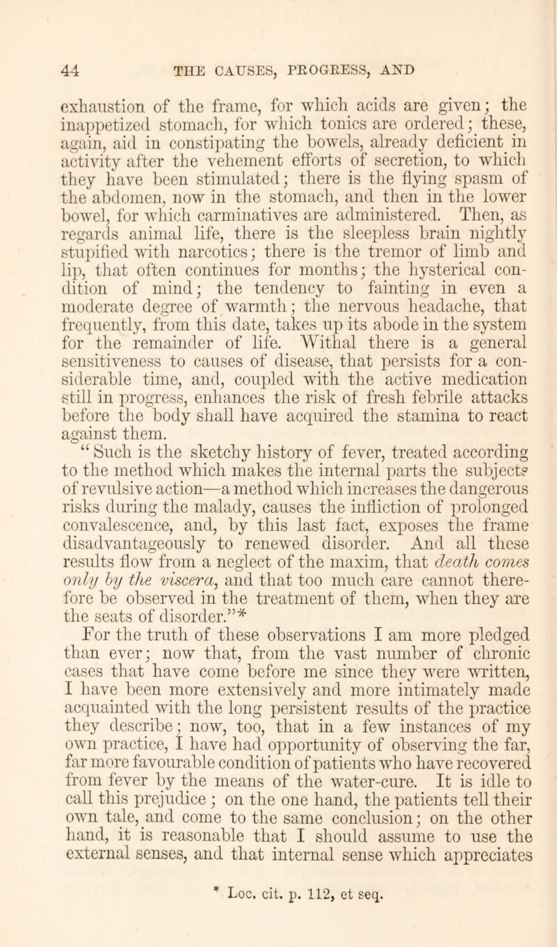 exhaustion of the frame, for which acids are given; the inappetized stomach, for which tonics are ordered; these, again, aid in constipating the bowels, already deficient in activity after the vehement efforts of secretion, to which they liave been stimulated; there is the ffying spasm of the abdomen, now in the stomach, and then in the lower bowel, for which carminatives are administered. Then, as regards animal life, there is the sleepless brain nightly stupified with narcotics; there is the tremor of limb and lip, that often continues for months; the hysterical con- dition of mind; the tendency to fainting in even a moderate degree of warmth; the nervous headache, that frequently, from this date, takes up its abode in the system for the remainder of life. Withal there is a general sensitiveness to causes of disease, that persists for a con- siderable time, and, coupled with the active medication still in progress, enhances the risk of fresh febrile attacks before the body shall have acquired the stamina to react against them. “ Such is the sketchy history of fever, treated according to the method which makes the internal parts the subjects of revulsive action—a method which increases the dangerous risks during the malady, causes the inffiction of prolonged convalescence, and, by this last fact, exposes the frame disadvantageously to renewed disorder. And all these results flow from a neglect of the maxim, that death comes only by the viscera^ and that too much care cannot there- fore be observed in the treatment of them, when they are the seats of disorder.”* For the truth of these observations I am more pledged than ever; now that, from the vast number of chronic cases that have come before me since they were written, I have been more extensively and more intimately made acquainted with the long persistent results of the practice they describe; now, too, that in a few instances of my own practice, I have had opportunity of observing the far, far more favourable condition of patients who have recovered from fever by the means of the water-cure. It is idle to call this prejudice ; on the one hand, the patients tell their own tale, and come to the same conclusion; on the other hand, it is reasonable that I should assume to use the external senses, and that internal sense which appreciates * Loc. cit. p. 112, et seq.