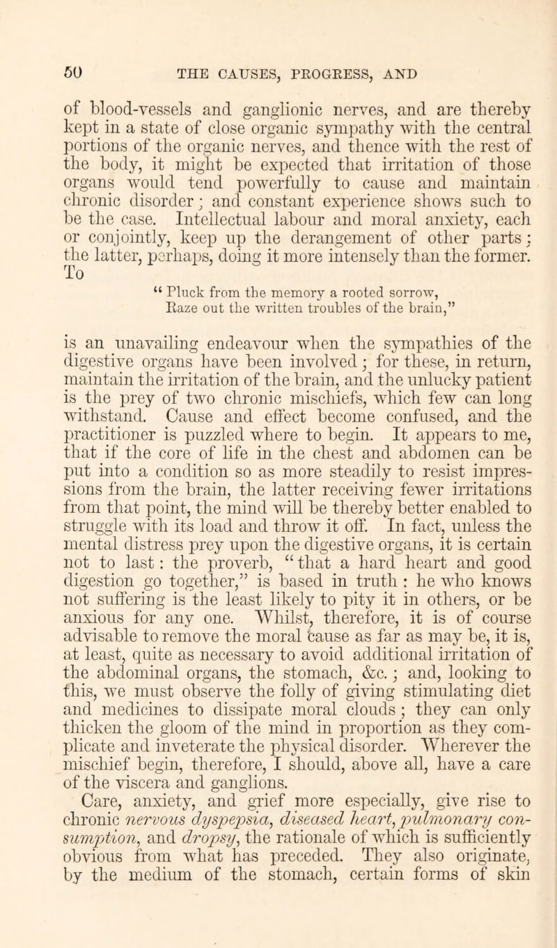 of blood-vessels and ganglionic nerves, and are thereby kept in a state of close organic sympathy with the central portions of the organic nerves, and thence with the rest of the body, it might be expected that irritation of those organs would tend powerfully to cause and maintain chronic disorder; and constant experience shows such to be the case. Intellectual labour and moral anxiety, each or CO]]jointly, keep up the derangement of other parts : the latter, perhaps, doing it more intensely than the former. To “ Pluck from the memory a rooted sorrow, Haze out the written troubles of the brain,” is an unavailing endeavour when the sjunpathies of the digestive organs have been involved; for these, in return, maintain the irritation of the brain, and the unlucky patient is the prey of two chronic mischiefs, which few can long withstand. Cause and effect become confused, and the practitioner is puzzled where to begin. It appears to me, that if the core of life in the chest and abdomen can be put into a condition so as more steadily to resist impres- sions from the brain, the latter receiving fewer irritations from that point, the mind will be thereby better enabled to struggle with its load and throw it off. In fact, unless the mental distress prey upon the digestive organs, it is certain not to last: the proverb, “ that a hard heart and good digestion go together,” is based in truth : he who Imows not suffering is the least likely to pity it in others, or be anxious for any one. Whilst, therefore, it is of course advisable to remove the moral 'cause as far as may be, it is, at least, quite as necessary to avoid additional irritation of the abdominal organs, the stomach, &c.; and, looking to this, we must observe the folly of giving stimulating diet and medicines to dissipate moral clouds ; they can only thicken the gloom of the mind in proportion as they com- plicate and inveterate the physical disorder. Wherever the mischief begin, therefore, I should, above all, have a care of the viscera and ganglions. Care, anxiety, and grief more especially, give rise to chronic nervous dyspe2')sia, diseased heart., pulmonary con- sumpAion, and dropsy, the rationale of which is sufficiently obvious from what has preceded. They also originate, by the medium of the stomach, certain forms of skin