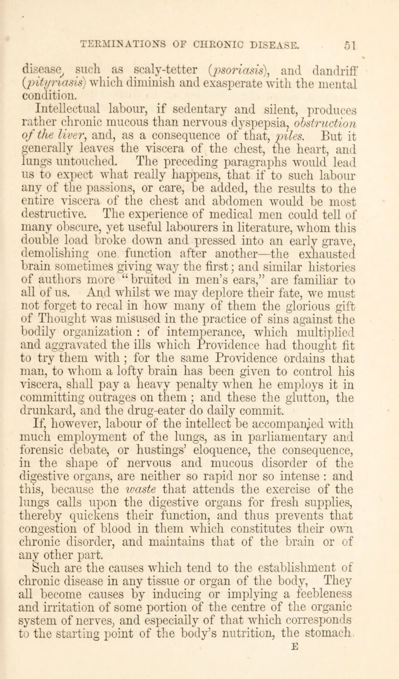 disease, such as scaly-tetter (jysoriasis), and dandriff {jyUf/rums) which diminish and exasperate witli the mental condition. Intellectual labour, if sedentary and silent, produces rather chronic mucous than nervous dyspepsia^ obstruction of the liver, and, as a consequence of that, jnles. But it generally leaves the viscera of the chest, the heart, ami lungs untouched. The preceding paragraphs would lead us to expect what really happens, that if to such labour any of the passions, or care, be added, the results to the entire viscera of the chest and abdomen would be most destructive. The experience of medical men could tell of many obscure, yet useful laboirrers in literature, whom this double load broke down and pressed into an early grave, demolishing one function after another—the exhausted brain sometimes giving way the first; and similar histories of authors more “bruited in men’s ears,” are familiar to all of us. And whilst we may deplore their fate, we must not forget to recal in how many of them tlie glorious gift of Thought was misused in the practice of sins against the bodily organization : of intemperance, which multiplied and aggravated the ills which Providence had thought fit to try them ^vith ; for the same Providence ordains that man, to wliom a lofty brain has been given to control his viscera, shall pay a heavy penalty when he employs it in committing outrages on them ; and these the glutton, the drunkard, and the drug-eater do daily commit. If, however, labour of the intellect be accompanied with much employment of the lungs, as in parliamentary and forensic debate, or hustings’ eloquence, the consequence, in the shape of nervous and mucous disorder of the digestive organs, are neither so rapid nor so intense; and this, because the waste that attends the exercise of the lungs calls upon the digestive organs for fresh supplies, thereby c^uickens their function, and thus prevents that congestion of blood in them which constitutes their own chronic disorder, and maintains that of the brain or of any other part. Such are the causes which tend to the establishment of chronic disease in any tissue or organ of the body, They aU become causes by inducing or implying a feebleness and irritation of some portion of the centre of the organic system of nerves, and especially of that which corresponds to the starting point of the body’s nutrition, the stomach E