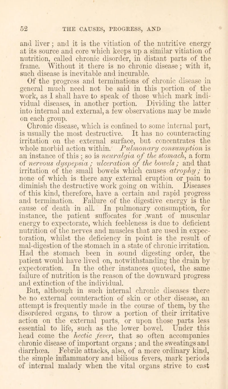 and liver; and it is the vitiation of the nutritive energy at its source and core which keeps up a similar vitiation of nutrition, called chronic disorder, in distant parts of the frame. Without it there is no chronic disease; with it, such disease is inevitable and incurable. Of the in'OgTess and terminations of chronic disease in general much need not be said in this j:)ortion of the work, as 1 shall have to speak of those which mark indi- wdual diseases, in another portion. Dividing the latter into internal and external, a leAV observations may be made on each gToup. Chronic disease, which is confined to some internal part, is usually the most destructive. It has no counteracting irritation on the external surface, but concentrates the whole morbid action within. Fulmonary consuiii'ptioii is an instance of this ; so is neuralgia of the stomach, a form of nervous dyspepsia ; ulceration of the howels ; and that irritation of the small bowels which causes atrophy; in none of which is there any external eruption or pain to diminish the destructive work going on within. Diseases of this kind, therefore, have a certain and rapid progress and termination. Failure of the digestive energy is the cause of death in all. In pulmonary consumption, for instance, the jiatient suffocates for want of muscular energy to expectorate, which feebleness is due to deficient nutrition of the nerves and muscles tliat are used in expec- toration, whilst the deficiency in point is the result of mal-digestion of the stomach in a state of chronic irritation. Had the stomach been in sound digesting order, the patient would have lived on, notwithstanding the drain by expectoration. In the other instances quoted, tlie same failure of nutrition is the reason of the downward progress and extinction of the individual. But, although in such internal chronic diseases there be no external counteraction of skin or other disease, an attempt is frequently made in the course of them, by the disordered organs, to throw a portion of their irritative action on the external parts, or upon those parts less essential to life, such as the lower bowel. Under this head come the hectic fever, tliat so often accompanies clironic disease of important organs ; and the sweatings and diarrhoea. Febrile attacks, also, of a more ordinary kind, the simple inflammatory and bilious fevers, mark periods of internal malady when the vital organs strive to cast