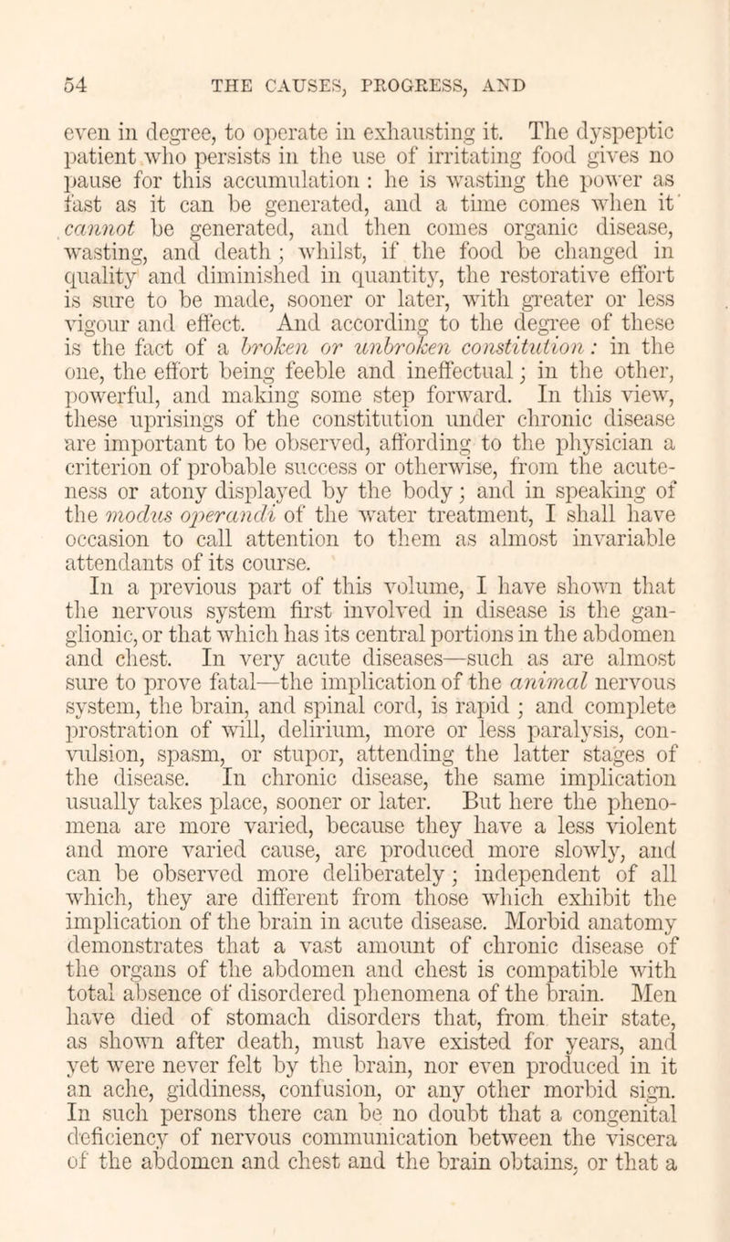 even in degi’ee, to operate in exhausting it. Tlie dyspeptic patient who persists in the use of irritating food gives no l)ause for this accumulation : he is wasting the pov'er as fast as it can be generated, and a time comes when if cannot be generated, and then comes organic disease, Avasting, and death ; whilst, if the food be changed in cpiality and diminished in quantit}, the restorative effort is sure to be made, sooner or later, with gneater or less vigour and effect. And according to the degi’ee of these is the fact of a hroken or unbroken constitution: in the one, the effort being feeble and ineffectual; in the other, powerful, and making some step foi’Avard. In tliis view, these uprisings of the constitution under chronic disease are important to be observed, affording to the physician a criterion of probable success or otherwise, from the acute- ness or atony displayed by the body; and in speaking of the modus oj)erandi of the AA’ater treatment, I shall have occasion to call attention to them as almost invariable attendants of its course. In a previous part of this Aailume, I have shoAvn that the nervous system first invoAed in disease is the gan- glionic, or that Avhich has its central portions in the abdomen and chest. In A^ery acute diseases—such as are almost sure to proAm fatal—the implication of the animal nei'Amus system, the brain, and spinal cord, is rapid ; and complete prostration of aauII, delirium, more or less paralysis, con- Auilsion, spasm, or stupor, attending the latter stages of the disease. In chronic disease, the same implication usually takes place, sooner or later. But here the pheno- mena are more varied, because they haA'^e a less Auolent and more Amried cause, are produced more sloAvly, and can be obserAmd more deliberately; independent of all Avhich, they are different from those Avhich exliibit the implication of the brain in acute disease. Morbid anatomy demonstrates that a A’ast amount of chronic disease of the organs of the abdomen and chest is compatible Avith total absence of disordered phenomena of the iDrain. Men have died of stomach disorders that, from their state, as shoAAm after death, must have existed for years, and yet Avere never felt by the brain, nor even procluced in it an ache, giddiness, confusion, or any other morbid sign. In such persons there can be no doubt that a congenital deficiency of nervous communication betAveen the Auscera of the abdomen and chest and the brain obtains, or that a