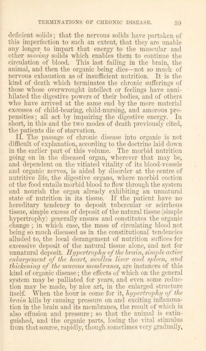 deficient solids; that the nervous solids have partaken of this imperfection to such an extent, that they are unable any longer to impart that energy to the muscular and other moving solids which enables them to continue the circulation of blood. This last failing in the brain, the animal, and then the organic being dies—not so much of nervous exhaustion as of insufficient nutrition. It is the kind of death which terminates the chronic sufferings of those whose overwrought intellect or feelings have anni- hilated the digestive powers of their bodies, and of others who have arrived at the same end by the more material excesses of child-bearing, child-nursing, and amorous pro- pensities; all act by impairing the digestive energy. In short, in this and the two modes of death previously cited, the patients die of starvation. II. The passage of chronic disease into organic is not difficult of explanation, according to the doctrine laid down in the earlier part of this volume. The morbid nutrition going on in the diseased organ, wherever that may be, and dependent on the ffitiated vitality of its blood-vessels and organic nerves, is aided by disorder at the centre of nutritive life, the digestive organs, where morbid coction of the food entails morbid blood to flow through the system and nourish the organ already exhibiting an unnatural state of nutrition in its tissue. If the patient have no hereditary tendency to deposit tubercular or scirrhous tissue, simple excess of deposit of the natural tissue (simple In^ertrojjhy) generally ensues and constitutes the organic change ; in which case, the mass of circulating blood not being so much diseased as in the constitutional tendencies alluded to, the local derangement of nutrition suffices for excessive deposit of the natural tissue alone, and not for unnatural deposit. Hyjiertro'pliy of the brain., dniyhe active enlargement of the heart, sivollen liver and spleen, and thickening of the mucous membranes, are instances of this kind of organic disease; the effects of which on the general system may be palliated for years, and even some reduc- tion may be made, by nice art, in the enlarged structure itself. When the hour is come for it, hypertrophy of the brain kills by causing pressure on and exciting inflamma- tion in the brain and its membranes, the result of which is also effusion and pressure; so that the animal is extin- guished, and the organic parts, losing the vital stimulus from that source, rapidly, though sometimes very gnadually,