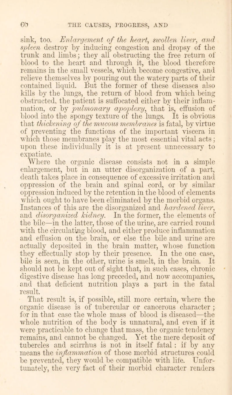 sink, too. Enlargement of the hearty swollen liver, and spleen destroy by inducing congestion and droj^sy of the trunk and limbs; they all obstructing the free return of blood to the heart and through it, the blood therefore remains in the small vessels, which become congestive, and relieve themselves by pouring out the watery parts of their contained liquid. But the former of these diseases also kills by the lungs, the return of blood from which being obstructed, the patient is suffocated either by their inflam- mation, or by imlinonarij apoplexy, that is, effusion of blood into the spongy texture of the lungs. It is obvious that thickening of the mucous memhranes is fatal, by virtue of preventing the functions of the important viscera in which those membranes jday the most essential vital acts; upon these individually it is at present unnecessary to expatiate. Where the organic disease consists not in a simple enlargement, but in an utter disorganization of a part, death takes place in consequence of excessive irritation and oppression of the brain and spinal cord, or by similar oppression induced by the retention in the blood of elements which ought to have been eliminated by the morbid organs. Instances of this are the disorganized and hardened liver, and disorganized kidney. In the former, the elements of the bile—in the latter, those of the urine, are carried round with the circulating blood, and either produce inflammation and effusion on the brain, or else the bile and urine are actually deposited in the brain matter, whose function they effectually stop by their presence. In the one case, bile is seen, in the other, urine is smelt, in the brain. It should not be kept out of sight that, in such cases, chronic digestive disease has long preceded, and now accompanies, and that deficient nutrition plays a part in the fatal result. That result is, if possible, still more certain, where the organic disease is of tubercular or cancerous character ; for in that case the whole mass of blood is diseased—the whole nutrition of the body is unnatural, and even if it were practicable to change that mass, the organic tendency remains, and cannot be changed. Yet the mere deposit of tubercles and scirrhus is not in itself fatal: if by any means the inflammation of those morbid structures could be j)revented, they would be compatible vfith life. Unfor- tunately, the very fact of their morbid character renders
