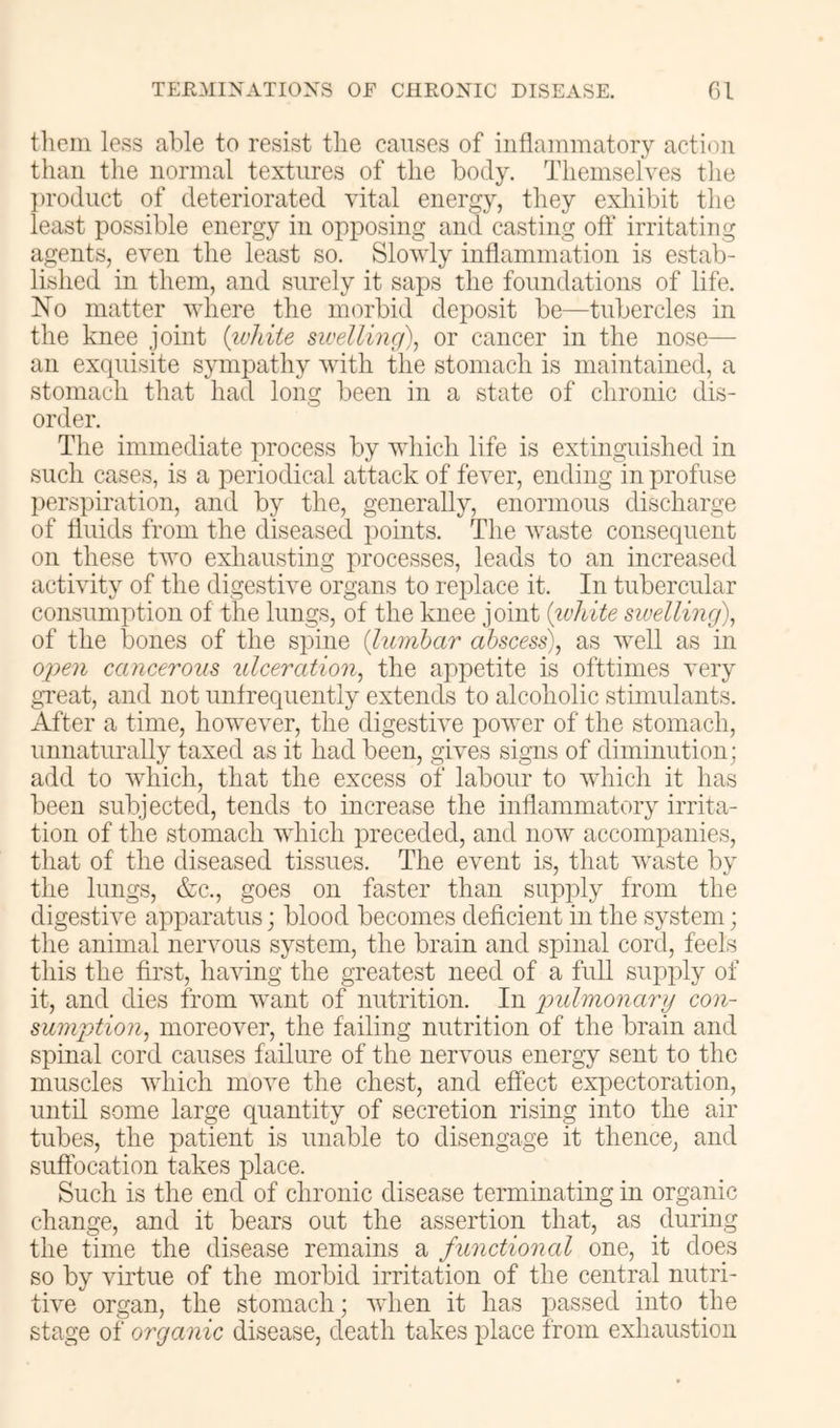 tlicin less able to resist tlie canses of inflammatory action than the normal textures of the body. Themselves the ])rodiict of deteriorated vital energy, they exhibit the least possible energy in opposing and casting off irritating agents, even the least so. Slowly inflammation is estab- lished in them, and surely it saps the foundations of life. No matter where the morbid deposit be—tubercles in the knee joint {ivhiie sioelling), or cancer in the nose— an exquisite sympathy with the stomach is maintained, a stomach that had long been in a state of chronic dis- order. The immediate process by which life is extinguished in such cases, is a periodical attack of fever, ending in profuse perspiration, and by the, generally, enormous discharge of fluids from the diseased points. The Avaste consequent on these two exliausting processes, leads to an increased activity of the digestNe organs to replace it. In tubercular consumption of the lungs, of the knee joint {ivhite swelling), of the bones of the Bjiine {liunbar abscess), as Avell as in ojyen cancerous ulceration, the appetite is ofttimes A^ery great, and not unfrequently extends to alcoholic stimulants. After a time, lioweA^r, the digesthm power of the stomach, unnaturally taxed as it had been, gAes signs of diminution; add to Avhich, that the excess of labour to AAdiich it has been subjected, tends to increase the inflammatory irrita- tion of the stomach which preceded, and iioav accompanies, that of the diseased tissues. The event is, that Avaste by the lungs, &c., goes on faster than supply from the digestive apparatus; blood becomes deficient in the system; the animal nervous system, the brain and spinal cord, feels this the first, liaAung the greatest need of a full supply of it, and dies from want of nutrition. In 'pulmonary con- sumption, moreoAmr, the failing nutrition of the brain and spinal cord causes failure of the nervous energy sent to the muscles AAdiich move the chest, and effect expectoration, until some large quantity of secretion rising into the air tubes, the patient is unable to disengage it thence, and suffocation takes place. Such is the end of chronic disease terminating in organic change, and it bears out the assertion that, as gluring the time the disease remains a functional one, it does so by virtue of the morbid irritation of the central nutri- tAe organ, the stomach; AAdien it has passed into the stage of organic disease, death takes place from exhaustion