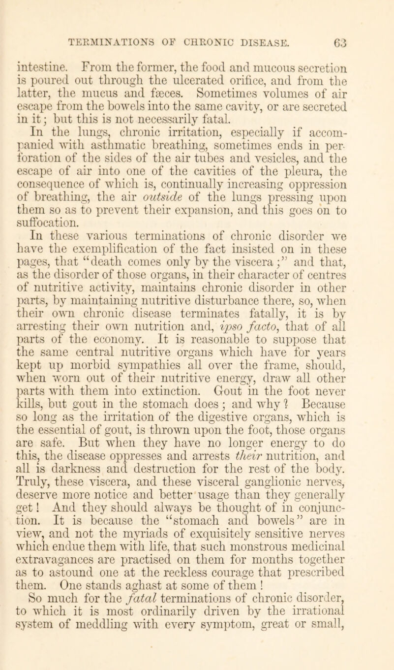 intestine. From the former, the food and mucous secretion is poured out through the ulcerated orifice, and from the latter, the mucus and fseces. Sometimes volumes of air escape from the bowels into the same cavity, or are secreted in it; but this is not necessarily fatal. In the lungs, chronic irritation, especially if accom- ]:anied with asthmatic breathing, sometimes ends in per- foration of the sides of the air tubes and vesicles, and the escape of air into one of the cavities of the pleura, the consequence of which is, continually increasing oppression of breathing, the air outside of the lungs XJressing upon them so as to prevent their expansion, and this goes on to suffocation. In these various terminations of chronic disorder we have the exemplification of the fact insisted on in tliese pages, that “death comes only by the viscera and that, as the disorder of those organs, in their character of centres of nutritive activity, maintains chronic disorder in other ])arts, by maintaining nutritive disturbance there, so, when their ovm chronic disease terminates fatally, it is by arresting their own nutrition and, ij^so facto, that of all parts of the economy. It is reasonable to suppose that the same central nutritive organs which have for years kept up morbid sympathies all over the frame, should, when worn out of their nutritive energy, draw all other liarts with them into extinction. Gout in the foot never kills, but gout in the stomach does; and why 1 Because so long as the irritation of the digestive organs, which is the essential of gout, is thrown upon the foot, those organs are safe. But when they have no longer energy to do this, the disease oppresses and arrests tlieii' nutrition, and all is darkness and destruction for the rest of the body. Truly, these viscera, and these visceral ganglionic nerves, deserve more notice and better usage than they generally get! And they should always be thought of in conjunc- tion. It is because the “stomach and bowels” are in view, and not the myriads of exquisitely sensitive nerves which endue them with life, that such monstrous medicinal extravagances are practised on them for months together as to astound one at the reckless courage that prescribed them. One stands aghast at some of them ! So much for the fatal terminations of chronic disorder, to which it is most ordinarily driven by the irrational system of meddling with every sjunptom, great or small,