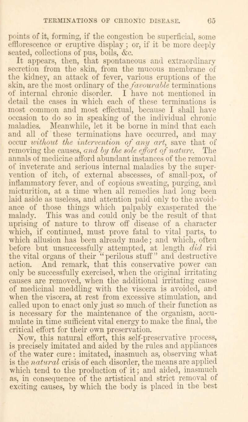 points of it, forming, if the congestion he superficial, some efflorescence or erui)tiye display; or, if it he more deeply seated, collections of pus, hoils, &c. It appears, then, that spontaneous and extraordinary secretion from the skin, from the mucous memhrane of the kidney, an attack of fever, various eruptions of the skin, are the most ordinary of i\\Q favourable terminations of internal chronic disorder. I have not mentioned in detail the cases in which each of these terminations is most common and most effectual, because I shall have occasion to do so in speaking of the individual chronic maladies. Meanwhile, let it he home in mind that each and all of these terminations have occurred, and may occur without the intervention of any art, save that of removing the causes, and by the sole effort of nature. The annals of medicine afford ahundant instances of the removal of inveterate and serious internal maladies hy the super- vention of itch, of external abscesses, of small-pox, of inflammatory fever, and of copious sweating, purging, and micturition, at a time when all remedies had long been laid aside as useless, and attention paid only to the avoid- ance of those things which palpably exasperated the malady. This was and could only be the result of that uprising of nature to throw off disease of a character which, if continued, must prove fatal to vital parts, to which allusion has l3een already made; and which, often before but unsuccessfully attempted, at length did rid the vital organs of their “perilous stuff” and destructive action. And remark, that this conservative power can only be successfully exercised, when the original irritating causes are removed, when the additional irritating cause of medicinal meddling with the viscera is avoided, and when the viscera, at rest from excessive stimulation, and called upon to enact only just so much of their function as is necessary for the maintenance of the organism, accu- mulate in time sufficient vital energy to make the final, the critical effort for their own preservation. Now, this natural effort, this self-preservative process, is precisely imitated and aided by the rules and appliances of the water cure: imitated, inasmuch as, observing what is the natural crisis of each disorder, the means are applied which tend to the production of it; and aided, inasmucli as, in consequence of the artistical and strict removal of exciting causes, by which the body is placed in the best