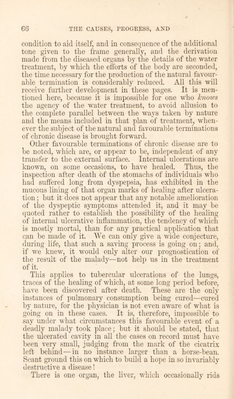 condition to aid itself, and in consequence of the additional tone given to the frame generally, and the derivation made from the diseased organs by tlie details of the water treatment, by which the efforts of the body are seconded, the time necessary for the production of the natural favour- able termination is considerably reduced. All this will receive further development in these pages. It is men- tioned here, because it is impossible for one who hioivs the agency of the water treatment, to avoid allusion to the complete parallel between the ways taken by nature and the means included in that y)lan of treatment, when- ever the subject of the natural and favourable terminations of chronic disease is brought forward. Other favourable terminations of chronic disease are to be noted, which are, or appear to be, independent of any transfer to the external surface. Internal ulcerations are known, on some occasions, to have healed. Thus, the inspection after death of the stomachs of individuals who had suffered long from dyspepsia, has exhibited in the mucous lining of that organ marks of healing after ulcera- tion ; but it does not appear that any notable amelioration of the dyspeptic symptoms attended it, and it may be quoted rather to establish the possibility of the healing of internal ulcerative inffammation, the tendency of which is mostly mortal, than for any practical apjdication that can be made of it. We can only give a wide conjecture, during life, that such a saving process is going on; and, if we knew, it would only alter our prognostication of the result of the malady—not help us in the treatment of it. This applies to tubercular ulcerations of the lungs, traces of the healing of which, at some long period before, have been discovered after death. These are the only instances of pulmonary consumption being cured—cured by nature, for the physician is not even aware of what is going on in these cases. It is, therefore, impossible to say under what circumstances this favourable event of a deadly malady took place; but it should be stated, that the ulcerated cavity in all the cases on record must have been very small, judging from the mark of the cicatrix left behind—in no instance larger than a horse-bean. Scant gi’ound this on which to build a hope in so invariably destructive a disease! There is one organ, the liver, which occasionally rids