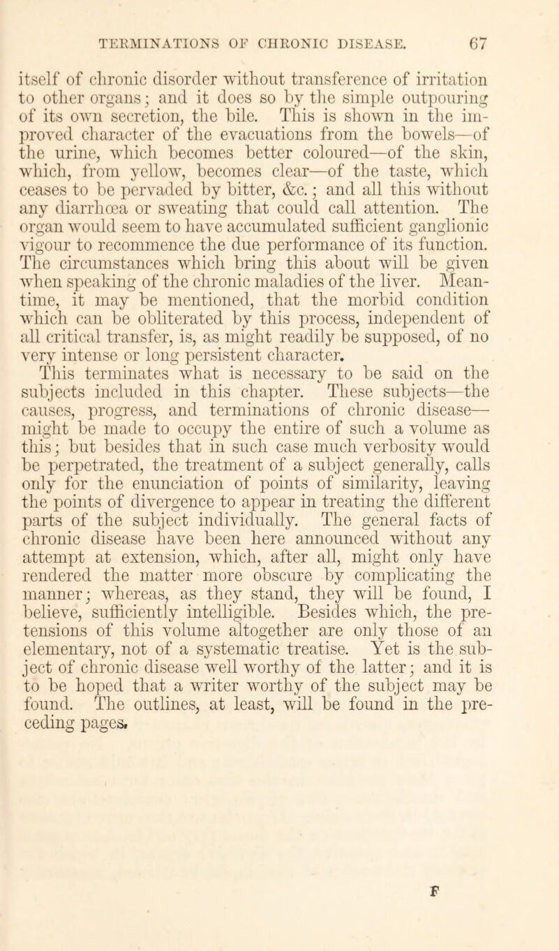itself of chronic disorder without transference of irritation to other organs; and it does so hy tlie simple outpouring of its own secretion, the bile. This is sho^\Ti in the im- proved character of the evacuations from the bowels—of the urine, which becomes better coloured—of the skin, which, from yellow, becomes clear—of the taste, which ceases to be pervaded by bitter, &c.; and all this without any diarrhoea or sweating that could call attention. The organ would seem to have accumulated sufficient ganglionic vigour to recommence the due performance of its function. The circumstances which bring this about will be given when speaking of the chronic maladies of the liver. Mean- time, it may be mentioned, that the morbid condition which can be obliterated by this process, independent of all critical transfer, is, as might readily be supposed, of no very intense or long persistent character. Tliis terminates what is necessary to be said on the subjects included in this chapter. These subjects—the causes, progvess, and terminations of chronic disease— might be made to occupy the entire of such a volume as this; but besides that in such case much verbosity would be perpetrated, the treatment of a subject generally, calls only for the enunciation of points of similarity, leaving the points of divergence to appear in treating the different parts of the subject individually. The general facts of chronic disease have been here announced without any attempt at extension, which, after all, might only have rendered the matter more obsc\ire by complicating the manner; whereas, as they stand, they will be found, I believe, sufficiently intelligible. Besides which, the pre- tensions of this volume altogether are only those of an elementary, not of a systematic treatise. Yet is the sub- ject of chronic disease well worthy of the latter; and it is to be hoped that a writer worthy of the subject may be found. The outlines, at least, will be found in the pre- ceding pages. F