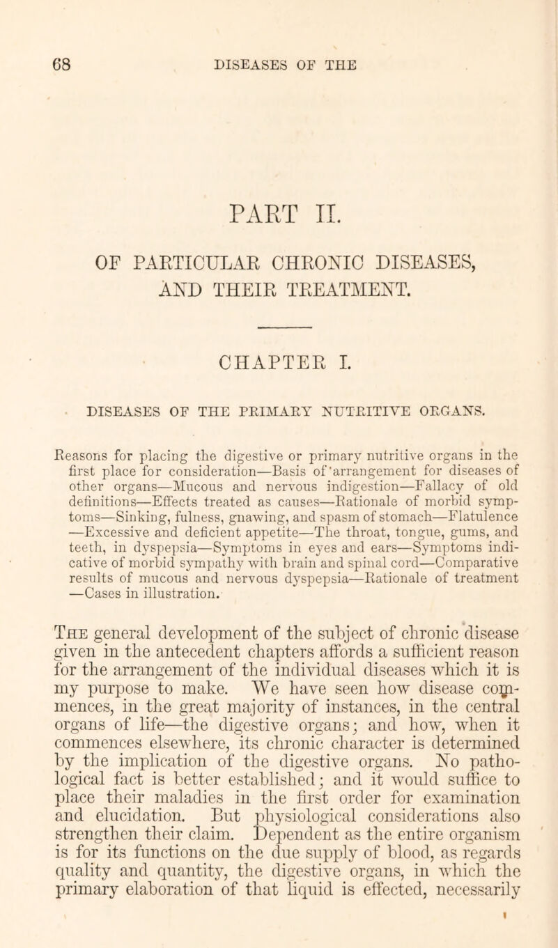 TART IL OF PARTICULAR CHRONIC DISEASES, AND THEIR TREATMENT. CHAPTER 1. DISEASES OF THE PEIMAEY NUTRITIVE ORGANS. Reasons for placing the digestive or primary nutritive organs in the first place for consideration—Basis of'arrangement for diseases of other organs—Mucous and nervous indigestion—Fallacy of old definitions—Effects treated as causes—Rationale of morbid symp- toms—Sinking, fulness, gnawing, and spasm of stomach—Flatulence —Excessive and deficient appetite—The throat, tongue, gums, and teeth, in dyspepsia—Symptoms in eyes and ears—Symptoms indi- cative of morbid sympathy with brain and spinal cord—Comparative results of mucous and nervous dyspepsia—Rationale of treatment —Cases in illustration. The general development of the subject of chronic disease given in the antecedent chapters affords a sufficient reason for the arrangement of the individual diseases which it is my purpose to make. We have seen how disease coiji- mences, in the great majority of instances, in the central organs of life—the digestive organs; and how, when it commences elsewhere, its chronic character is determined by the implication of the digestive organs. No patho- logical fact is better established; and it would suffice to place their maladies in the first order for examination and elucidation. But jiliysiological considerations also strengthen their claim. Dependent as the entire organism is for its functions on the due supply of blood, as regards quality and quantity, the digestive organs, in which the primary elaboration of that licpud is effected, necessarily I