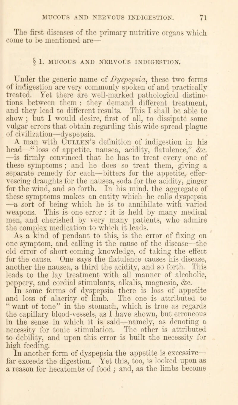 The first diseases of the primary nutritive organs which come to be mentioned are— § 1. MUCOUS AND NERVOUS INDIGESTION. Under the generic name of Dyspepsia, these two forms of indigestion are very commonly spoken of and practically treated. Yet there are well-marked pathological distinc- tions between them : they demand different treatment, and they lead to different results. This I shall be able to show ; but I would desire, first of all, to dissipate some vulgar errors that obtain regarding this wide-spread plague of civilization—dyspepsia. A man vdth Cullen’s definition of indigestion in his head—“ loss of appetite, nausea, acidity, flatulence,” &c. —is firmly convinced that he has to treat every one of these symptoms; and he does so treat them, giving a separate remedy for each—bitters for the appetite, effer- vescing draughts for the nausea, soda for the acidity, ginger for the wind, and so forth. In his mind, the aggregate of these symptoms makes an entity which he calls dyspepsia —a sort of being which he is to annihilate with varied weapons. This is one error : it is held by many medical men, and cherished by very many patients, who admire the complex medication to which it leads. As a kind of pendant to this, is the error of fixing on one s;yTnptom, and calling it the cause of the disease—the old error of short-coming knowledge, of taking the effect for the cause. One says the flatulence causes his disease, another the nausea, a third the acidity, and so forth. This leads to the lay treatment with all manner of alcoholic, peppery, and cordial stimulants, alkalis, magnesia, (fee. In some forms of dyspepsia there is loss of appetite and loss of alacrity of limb. The one is attributed to “want of tone” in the stomach, which is true as regards the capillary blood-vessels, as I have shown, but erroneous in the sense in which it is said—namely, as denoting a necessity for tonic stimulation. The other is attributed to debility, and upon this error is built the necessity for high feeding. In another form of dyspepsia the appetite is excessive— far exceeds the digestion. Yet this, too, is looked upon as a reason for hecatombs of food j and, as the limbs become