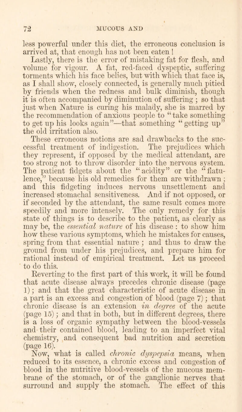 less powerful under this diet, tlie erroneous conclusion is arrived at, that enough has not been eaten ! Lastly, there is the error of mistaking fat for flesh, and volume for vigour. A fat, red-faced dyspeptic, suffering torments which his face belies, but with which that face is, as I shall show, closely connected, is generally much pitied by friends when the redness and bulk diminish, though it is often accompanied by diminution of suffering ; so that just when Nature is curing his malady, she is marred by the recommendation of anxious people to “take something to get up his looks again”—that something “gettipg up” the old irritation also, Tliese erroneous notions are sad drawbacks to the suc- cessful treatment of indigestion. The x^rejudices which they represent, if oioposed by the medical attendant, are too strong not to throw disorder into the nervous system. The patient fidgets about the “acidity” or the “flatu- lence,” because his old remedies for them are withdrawn; and this fidgeting induces nervous unsettlement and increased stomachal sensitiveness. And if not ox^ioosed, or if seconded by the attendant, the same result comes more speedily and more intensely. The only remedy for this state of things is to describe to the patient, as clearly as may be, the essential nature of his disease : to show him how these various symptoms, which he mistakes for causes, siiring from that essential nature; and thus to draw the gi'ound from under his xirejudices, and prepare him for rational instead of empirical treatment. Let us proceed to do this. Reverting to the first part of this work, it will be found that acute disease always precedes chronic disease (page 1); and that the great characteristic of acute disease in a part is an excess and congestion of blood (page 7); that chronic disease is an extension in degree of the acute (Xiage 15); and that in both, but in different degrees, there is a loss of organic sympathy between the blood-vessels and their contained blood, leading to an imxierfect vital chemistry, and consequent bad nutrition and secretion (page 16). Now, what is called chronic dysjoepsia means, when reduced to its essence, a chronic excess and congestion of blood in the nutritive blood-vessels of the mucous mem- brane of the stomach, or of the ganglionic nerves that surround and supply the stomach. The effect of this