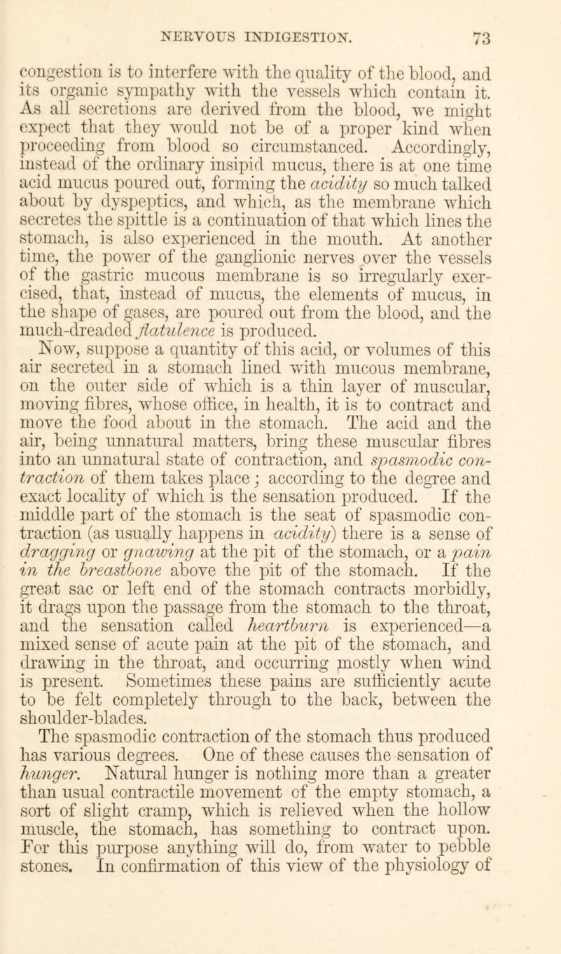 congestion is to interfere vitli tlie quality of the blood, and its organic sympathy with the vessels which contain it. As all secretions are derived from the blood, we might expect tliat they would not be of a proper kind when ])roceeding from blood so circumstanced. Accordingly, instead of the ordinary insipid mucus, there is at one time acid mucus poured out, forming the acidity so much talked about by dyspeptics, and which, as the membrane which secretes the spittle is a continuation of that which lines the stomacli, is also experienced in the mouth. At another time, the power of the ganglionic nerves over the vessels of the gastric mucous membrane is so irregularly exer- cised, that, instead of mucus, the elements of mucus, in the shape of gases, are poured out from the blood, and the much-dreaded Jiatidence is produced. Isow, suppose a quantity of this acid, or volumes of this air secreted in a stomach lined with mucous membrane, on the outer side of which is a thin layer of muscular, moving fibres, whose office, in health, it is to contract and move the food about in the stomach. The acid and the air, being unnatural matters, bring these muscular fibres into an unnatural state of contraction, and spasmodic con- traction of them takes place; according to the degree and exact locality of which is the sensation produced. If the middle part of the stomach is the seat of spasmodic con- traction (as usually happens in acidity) there is a sense of dragging or gnawing at the pit of the stomach, or a pain in the breastbone above the pit of the stomach. If the great sac or left end of the stomach contracts morbidly, it drags upon the passage from the stomach to the throat, and the sensation called heartburn is experienced—a mixed sense of acute pain at the pit of the stomach, and drawing in the throat, and occurring mostly when wind is present. Sometimes these pains are sufficiently acute to be felt completely through to the back, between the shoulder-blades. The spasmodic contraction of the stomach thus produced has various degi'ees. One of these causes the sensation of hunger. Natural hunger is nothing more than a greater than usual contractile movement of the empty stomach, a sort of slight cramp, which is relieved when the hollow muscle, the stomach, has something to contract upon. For this purpose anything will do, from water to pebble stones. In confirmation of this view of the physiology of