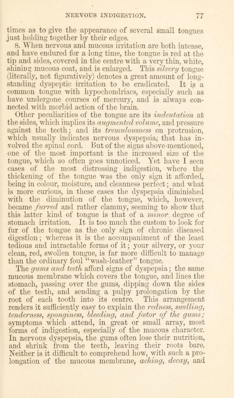 times as to give the appearance of several small tongues just holding together by their edges. 8. AVhen nervous and mucous irritation are both intense, and have endured for a long time, the tongue is red at tlie tip and sides, covered in the centre with a very thin, white, shining mucous coat, and is enlarged. This silvery tongue (literally, not tig*nratively) denotes a great amount of long- standing dyspeptic irritation to be eradicated. It is a common tongue vdth hypochondriacs, especially such as have undergone courses of mercury, and is always con- nected with morbid action of the brain. Other peculiarities of the tongue are its indentation at the sides, which implies its ancjmented volume^ and pressure against the teeth^ and its tremidoiisness on protrusion, which usually incdcates nervous dyspepsia; that has in- volved the spinal cord. But of the signs above-mentioned, one of the most important is the increased size of the tongue, which so often goes unnoticed. Yet have I seen cases of the most distressing indigestion, where the thickening of the tongue was the only sign it afforded, being in colour, moisture, and cleanness perfect; and what is more curious, in these cases the dyspepsia diminished with the diminution of the tongue, which, however, became furred and rather clammy, seeming to show that this latter kind of tongue is that of a minor degree of stomach irritation. It is too much the custom to look for fur of the tongue as the only sign of chronic diseased digestion; whereas it is the accompaniment of the least tedious and intractable forms of it; your silvery, or your clean, red, swollen tongue, is far more difficult to manage than the ordinary foul “wash-leather” tongue. The gums and teeth afford signs of dyspejisia; the same mucous membrane which covers the tongue, and lines the stomach, passing over the gnms, dipping down the sides of the teeth, and sending a pulpy prolongation by the root of each tooth into its centre. This arrangement renders it sufficiently easy to explain the redness^ swelling^ tenderness^ sponginess, bleeding, and foetor of the gums; symptoms which attend, in great or small array, most forms of indigestion, especially of the mucous character. In nervous dyspepsia, the gums often lose their nutrition, and shrink from the teeth, leaving their roots bare. Neither is it difficult to comprehend how, with such a pro- longation of the mucous membrane, aching, decay, and
