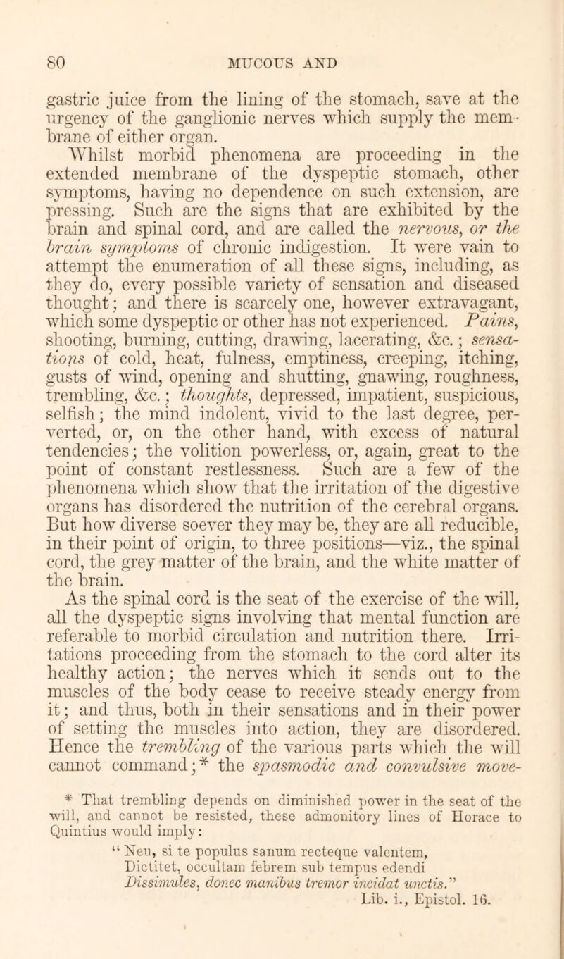 gastric juice from the lining of the stomach, save at the urgency of the ganglionic nerves which supply the mem - hrane of either organ. Whilst morbid phenomena are proceeding in the extended membrane of the dyspeptic stomach, other symptoms, having no dependence on such extension, are pressing. Such are the signs that are exhibited by the brain and spinal cord, and are called the nervous, or the hrain symjjioms of chronic indigestion. It were vain to attempt the enumeration of all these si^s, including, as they do, every possible variety of sensation and diseased thought; and there is scarcely one, however extravagant, which some dyspeptic or other has not experienced. Fains, shooting, burning, cutting, drawing, lacerating, &c.; sensa- tions of cold, heat, fulness, emptiness, creeping, itching, gusts of vdnd, opening and shutting, gnawing, roughness, trembling, &c,; thoughts, depressed, imj)atient, suspicious, selfish; the mind indolent, vivid to the last degree, per- verted, or, on the other hand, with excess of natural tendencies; the volition pow^erless, or, again, great to the point of constant restlessness. Such are a few of the phenomena which show that the irritation of the digestive organs has disordered the nutrition of the cerebral organs. But how diverse soever they may be, they are all reducible, in their point of origin, to three positions—viz., the spinal cord, the grey matter of the brain, and the white matter of the brain. As the spinal cord is the seat of the exercise of the will, all the dyspeptic signs involving that mental function are referable to morbid circulation and nutrition there. Irri- tations proceeding from the stomach to the cord alter its healthy action; the nerves which it sends out to the muscles of the body cease to receive steady energy from it; and thus, both in their sensations and in their power of setting the muscles into action, they are disordered. Hence the trembling of the various parts which the will cannot command;* the spasmodic and convulsive move- * That trembling depends on diminished i)Ower in the seat of the will, and cannot be resisted, these admonitory lines of Horace to Quintius would imply: “ Neu, si te populus saimm recteqne valentem, Dictitet, occultam febrem sub tempus edendi Dissimules, donee manibus tremor incidat unctis. Lib. i., Epistol. 16.