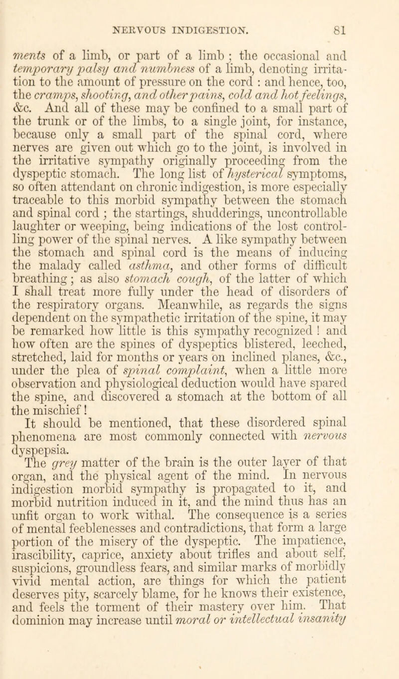 merits of a limb, or part of a limb ; the occasional and temiiorary iiahy and mimhness of a limb, denoting irrita- tion to the amount of pressure on the cord : and hence, too, the cramjis, shooting, and other pains, cold and hot feelings, &c. And all of these may be confined to a small part of the trunk or of the limbs, to a single joint, for instance, because only a small part of the spinal cord, where nerves are given out which go to the joint, is involved in the irritative sjunpathy originally proceeding from the dyspeptic stomach. The long list of hysterical symptoms, so often attendant on chronic indigestion, is more especially traceable to this morbid sympathy between the stomach and spinal cord ; the startings, shudderings, uncontrollable laughter or weeping, being indications of the lost control- ling power of the spinal nerves. A like sympathy between the stomach and spinal cord is the means of inducing the malady called asthma, and other forms of difficult breathing; as also stomach cough, of the latter of wdiich I shall treat more fully under the head of disorders of the respiratory organs. Meanwhile, as regards the signs dependent on the sympathetic irritation of the spine, it may be remarked how little is this sjunpathy recognized ! and how often are the spines of dyspeptics blistered, leeched, stretched, laid for months or years on inclined planes, &c., under the plea of spinal complaint, wdien a little more observation and physiological deduction would have spared the spine, and discovered a stomach at the bottom of all the mischief! ^ It should be mentioned, that these disordered spinal phenomena are most commonly connected wdth nervous dyspepsia. The (jrey matter of the brain is the outer layer of that organ, and the physical agent of the mind. In nervous indigestion morbid sympathy is propagated to it, and morbid nutrition induced in it, and the mind thus has an unfit organ to work withal. The consequence is a series of mental feeblenesses and contradictions, that form a large portion of the misery of the dyspeptic. The impatience, irascibility, caprice, anxiety about trifles and about self, suspicions, groundless fears, and similar marks of morbidly \dvid mental action, are things for which the patient deserves pity, scarcely blame, for he knows their existence, and feels the torment of their mastery over him. Tliat dominion may increase until moral or intellectual insanity