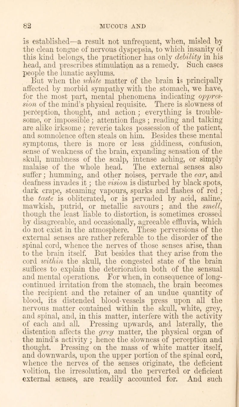 is established—a result not unfrequent, when, misled by the clean tongue of nervous dyspepsia, to which insanity of this kind belongs, the practitioner has only debility in his head, and ju’escribes stimulation as a remedy. Such cases people the lunatic asylums. But when the white matter of the brain is principally affected by morbid sympathy with the stomach, we have, for the most part, mental phenomena indicating oppres- sion of the mind’s physical requisite. There is slowness of perception, thought, and action; everything is trouble- some, or impossible; attention flags; reading and talking are alike irksome; reverie takes possession of the patient, and somnolence often steals on him. Besides these mental symptoms, there is more or less giddiness, confusion, sense of weakness of the brain, expanding sensation of the skull, numbness of the scalp, intense aching, or simply malaise of the whole head. The external senses also suffer; humming, and other noises, pervade the ear, and deafness invades it; the vision is disturbed by black spots, dark crape, steaming vapours, sparks and flashes of red; the taste is obliterated, or is i^ervaded by acid, saline, mawkish, putrid, or metallic savours; and the smell, though the least liable to distortion, is sometimes crossed by disagreeable, and occasionally, agneeable effluvia, which do not exist in the atmosphere. These perversions of the external senses are rather referable to the disorder of the spinal cord, whence the nerves of those senses arise, than to the brain itself. But besides that they arise from the cord w'ithin the skull, the congested state of the brain suffices to explain the deterioration both of the sensual and mental operations. For when, in consequence of long- continued iiTitation from the stomach, the brain becomes the recipient and the retainer of an undue quantity of blood, its distended blood-vessels press upon all the nervous matter contained within the skull, white, grey, and spinal, and, in this matter, interfere with the activity of each and all. Pressing upwards, and laterally, the distention affects the grey matter, the physical organ of the mind’s activity ; hence the slowness of perception and thought. Pressing on the mass of white matter itself, and downwards, upon the upper portion of the spinal cord, whence the nerves of the senses originate, the deficient volition, the irresolution, and the perverted or deficient external senses, are readily accounted for. And such