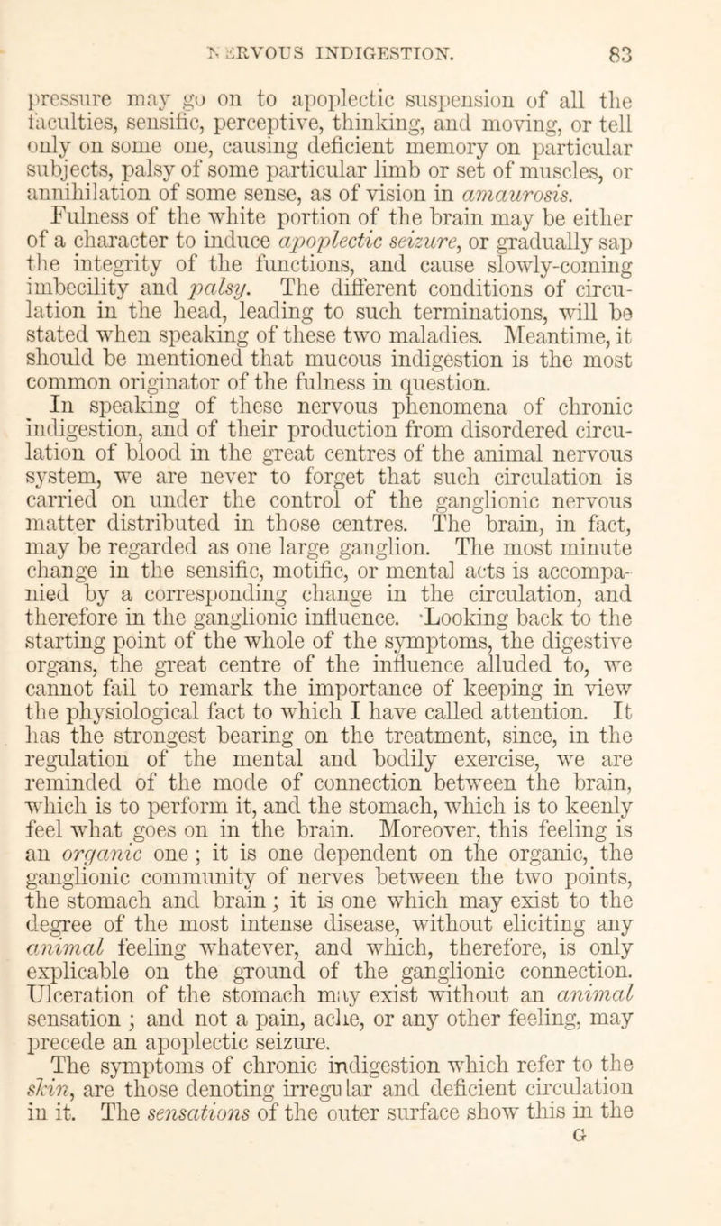 pressure go on to apoplectic suspension of all the faculties, sensitic, perceptive, thinking, and moving, or tell only on some one, causing deficient memory on particular subjects, palsy of some particular limb or set of muscles, or annihilation of some sense, as of vision in amaurosis. rIllness of the white portion of the brain may be either of a character to induce apoplectic seizure., or gradually sap tlie integTity of the functions, and cause slowly-coming imbecility and palsy. The different conditions of circu- lation in the head, leading to such terminations, will be stated when speaking of these two maladies. Meantime, it slioidd be mentioned that mucous indigestion is the most common originator of the fulness in question. In speaking of these nervous phenomena of chronic indigestion, and of their production from disordered circu- lation of blood in the great centres of the animal nervous system, we are never to forget that such circulation is carried on under the control of the ganglionic nervous matter distributed in those centres. The brain, in fact, may be regarded as one large ganglion. The most minute change in the sensific, motific, or mental acts is accompa- nied by a corresponding change in the circulation, and therefore in the ganglionic influence. -Looking back to the starting point of the whole of the sjTnptoms, the digestive organs, the gi-eat centre of the influence alluded to, we cannot fail to remark the importance of keeping in view the physiological fact to which I have called attention. It has the strongest bearing on the treatment, since, in the regulation of the mental and bodily exercise, we are reminded of the mode of connection between the brain, which is to perform it, and the stomach, which is to keenly feel what goes on in the brain. Moreover, this feeling is an organic one; it is one dependent on the organic, the ganglionic community of nerves between the two points, the stomach and brain; it is one which may exist to the clegTee of the most intense disease, without eliciting any animal feeling whatever, and which, therefore, is only explicable on the gTOund of the ganglionic connection. Ulceration of the stomach may exist without an animal sensation ; and not a pain, aclie, or any other feeling, may precede an apoplectic seizure. The symptoms of chronic indigestion which refer to the slin, are those denoting irregu lar and deficient circulation in it. The sensations of the outer surface show this in the G