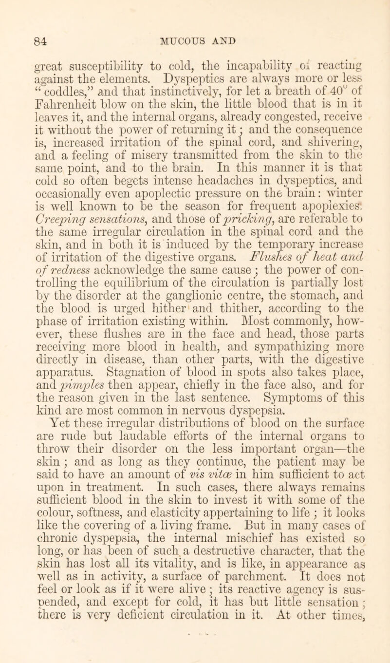 great susceptibility to cold, tlie incapability oi reacting against the elements. Dyspeptics are always more or less “ coddles,” and that instinctively, for let a breatli of 40 of Falirenlieit blow on tlie skin, the little blood that is in it leaves it, and the internal organs, already congested, receive it without the power of returning it; and the consequence is, increased irritation of the spinal cord, and shivering, and a feeling of misery transmitted from the skin to the same point, and to the brain. In this manner it is that cold so often begets intense headaches in dyspeptics, and occasionally even apoplectic pressure on the brain: winter is well known to be the season for frequent apoplexies: Cree2?ing sensations^ and those of jiricking^ are referable to the same irregular circulation in the spinal cord and the skin, and in both it is induced by the temporary increase of irritation of the digestive organs. Flushes of heat and of redness acknowledge the same cause ; the power of con- trolling the equilibrium of the circulation is partially lost by the disorder at the ganglionic centre, the stomach, and the blood is urged hither and thither, according to the phase of irritation existing within. Most commonly, how- ever, these flushes are in the face and head, those parts receiving more blood in health, and sympathizing more directly in disease, than other parts, with the digestive ajoparatus. Stagnation of blood in spots also takes place, and inmides then appear, chiefly in the face also, and for the reason given in the last sentence. Symptoms of this kind are most common in nervous dyspepsia. Yet these irregular distributions of blood on the surface are rude but laudable efforts of the internal organs to throw their disorder on the less important organ—the skin; and as long as they continue, the patient may be said to have an amount of vis vitoe in him sufficient to act upon in treatment. In such cases, there always remains sufficient blood in the skin to invest it with some of the colour, softness, and elasticity appertaining to life ; it looks like the covering of a living frame. But in mau}^ cases of chronic dyspepsia, the internal mischief has existed so long, or has been of such a destructive character, that the skin has lost all its vitality, and is like, in appearance as well as in activity, a surface of parchment. It does not feel or look as if it were alive ; its reactive agency is sus- pended, and except for cold, it has but little sensation; there is very deficient circulation in it. At other times.