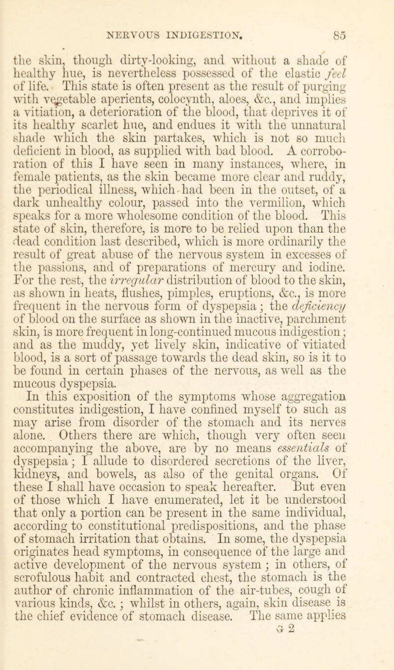 the skin, though dirty-lookiug, and ^yithollt a shade of liealthy hue, is nevertheless possessed of the elastic feel of life. This state is often present as the result of purging witli vegetable aperients, colocynth, aloes, &c,, and implies a vitiation, a deterioration of the blood, that deprives it of its healthy scarlet hue, and endues it with the unnatural shade which the skin partakes, which is not so much deficient in blood, as supplied with bad blood. A corrobo- ration of this I have seen in many instances, where, in female patients, as the skin became more clear and ruddy, the periodical illness, which had been in the outset, of a dark unhealthy colour, passed into the vermilion, which speaks for a more wholesome condition of the blood. This state of skin, therefore, is more to be relied upon than the dead condition last described, which is more ordinarily the result of gTeat abuse of the nervous system in excesses of tlie passions, and of preparations of mercury and iodine. For the rest, the irregular distribution of blood to the skin, as shown in heats, fiushes, pimples, eruptions, &c., is more frequent in the nervous form of dyspepsia; the deficiency of blood on the surface as shown in the inactive, parchment skin, is more frequent in long-continued mucous indigestion; and as the muddy, yet lively skin, indicative of vitiated blood, is a sort of passage towards the dead skin, so is it to be found in certain phases of the nervous, as well as the mucous dyspepsia. In this exposition of the symptoms whose aggregation constitutes indigestion, I have confined myself to such as may arise from disorder of the stomach and its nerves alone. Others there are wdiich, though very often seen accompanying the above, are by no means essentials of dyspepsia; I allude to disordered secretions of the liver, kidneys, and bowels, as also of the genital organs. Of these I shall have occasion to speak hereafter. But even of those which I have enumerated, let it be understood that only a portion can be present in the same individual, according to constitutional predispositions, and the phase of stomach irritation that obtains. In some, the dyspepsia originates head symptoms, in consequence of the large and active development of the nervous system; in others, of scrofulous habit and contracted chest, the stomach is the author of chronic inflammation of the air-tubes, cough of various kinds, &c.; whilst in others, again, skin disease is the chief evidence of stomach disease. The same applies G 2