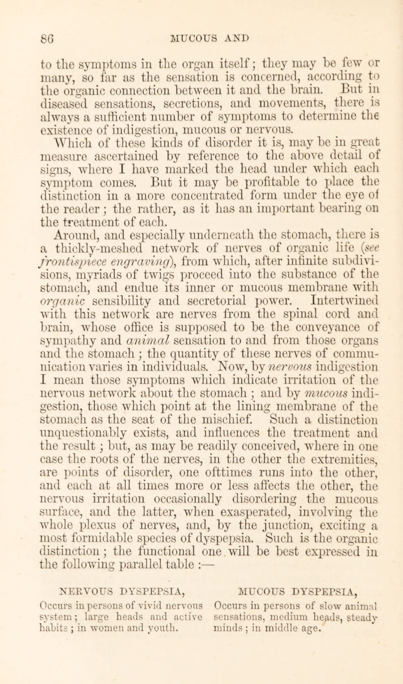 to the symj^toins in tlie organ itself; they may be few or many, so far as the sensation is concerned, according to the organic connection between it and the brain. But m diseased sensations, secretions, and movements, there is always a sutheient number of symptoms to determine the existence of indigestion, mucous or nervous. Which of these kinds of disorder it is, may be in great measure ascertained by reference to the above detail of signs, where I have marked the head under which each symptom comes. But it may be profitable to jdace the distinction in a more concentrated form under the eye of the reader ; the rather, as it has an important bearing on the treatment of each. Around, and especially underneath the stomach, there is a thickly-meshed network of nerves of organic life {see frontispiece engraving), from which, after infinite subdivi- sions, myriads of twigs proceed into the substance of the stomach, and endue its inner or mucous membrane with organic sensibility and secretorial ])Ower. Intertwined with this network are nerves from the spinal cord and brain, whose office is suj)posed to be the conveyance of sympathy and animal sensation to and from those organs and the stomach ; the quantity of these nerves of commu- nication varies in individuals. Now, by nervous indigestion I mean those symptoms which indicate irritation of the nervous network about the stomach ; and by mucous indi- gestion, those which point at the lining membrane of the stomach as the seat of the mischief. Such a distinction unquestionably exists, and influences the treatment and the result; but, as may be readily conceived, where in one case the roots of the nerves, in the other the extremities, are iKunts of disorder, one ofttimes runs into the other, and each at all times more or less affects the other, the nervous irritation occasionally disordering the mucous surface, and the latter, when exasperated, involving the whole plexus of nerves, and, by the junction, exciting a most formidable si)ecies of dyspepsia. Such is the organic distinction; the functional one will be best expressed in the following parallel table ;— NERVOUS DYSREPSIA, MUCOUS DYSREPSIA, Occurs in persons of vivid nervous Occurs in persons of slow animal system; large heads and active sensations, medium heads, steady habits ; in women and youth. minds ; in middle age.