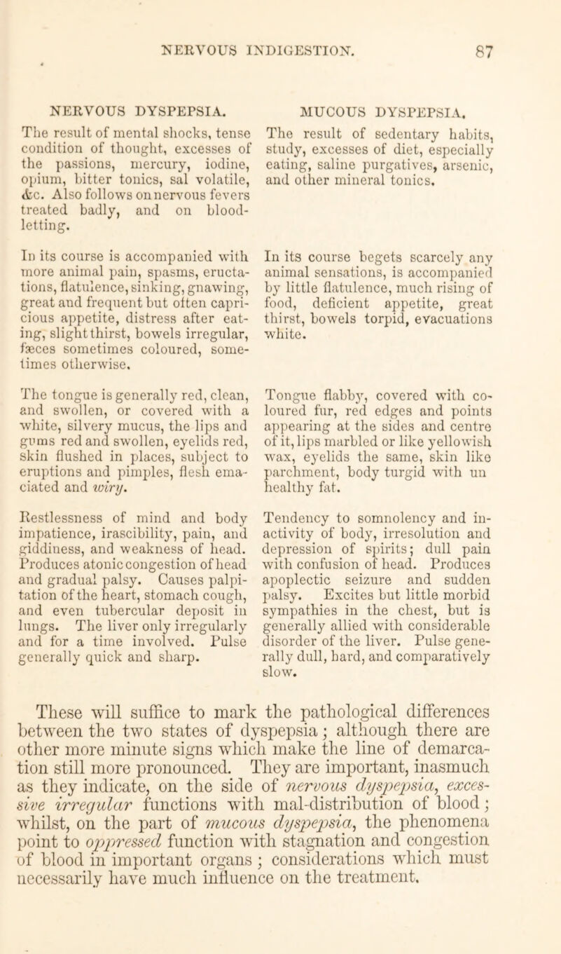 NERVOUS DYSPEPSIA. The result of mental shocks, tense condition of thought, excesses of the passions, mercury, iodine, opium, hitter tonics, sal volatile, «tc. Also follows on nervous fevers treated badly, and on blood- letting. In its course is accompanied with more animal pain, spasms, eructa- tions, flatulence, sinking, gnawing, great and frequent but oiten capri- cious appetite, distress after eat- ing, slight thirst, bowels irregular, faeces sometimes coloured, some- times otherwise. The tongue is generally red, clean, and swollen, or covered with a white, silvery mucus, the lips and gums red and swollen, eyelids red, skin flushed in places, subject to eruptions and pimples, flesh ema- ciated and toiry. Restlessness of mind and body impatience, irascibilit}’’, pain, and giddiness, and weakness of head. Produces atonic congestion of head and gradual palsy. Causes palpi- tation of the heart, stomach cough, and even tubercular deposit in lungs. The liver only irregularly and for a time involved. Pulse generally quick and sharp. MUCOUS DYSPEPSIA. The result of sedentary habits, study, excesses of diet, especially eating, saline purgatives, arsenic, and other mineral tonics. In its course begets scarcely any animal sensations, is accompanied by little flatulence, much rising of food, deficient appetite, great thirst, bowels torpid, evacuations white. Tongue flabby, covered wuth co- loured fur, red edges and points appearing at the sides and centre of it, lips marbled or like yellowish wax, eyelids the same, skin like parchment, body turgid with un healthy fat. Tendency to somnolency and in- activity of body, irresolution and depression of s])irits; dull pain with confusion of head. Produces apoplectic seizure and sudden I>alsy. Excites but little morbid sympathies in the chest, but is generally allied with considerable disorder of the liver. Pulse gene- rally dull, hard, and comparatively slow. These will suffice to mark the pathological differences between the two states of dyspepsia; although there are other more minute signs which make the line of demarca- tion still more pronounced. They are important, inasmuch as they indicate, on the side of nervous dyspepsia, exces- sive irregular functions with mal-distribution of blood; whilst, on the part of mucous dyspepsia, the phenomena point to oppressed function with stagnation and congestion of blood in important organs ; considerations which must necessarily have much influence on the treatment.