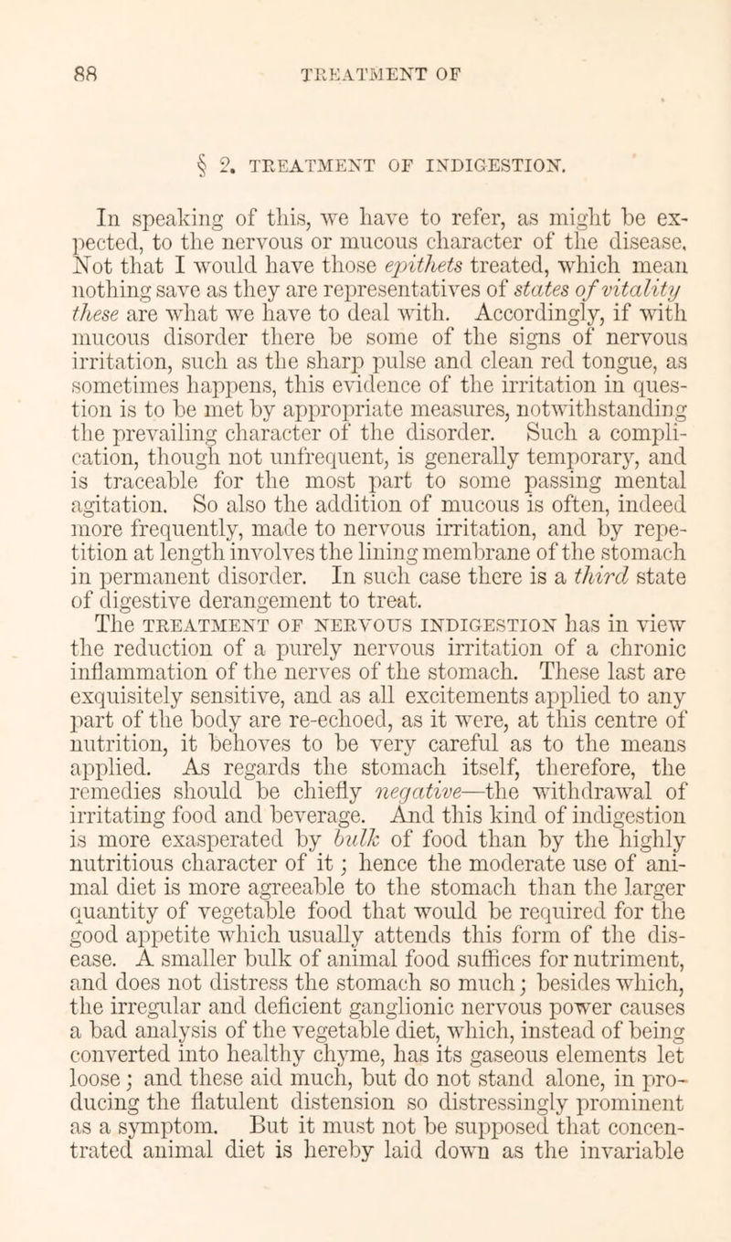 § 2. TEEATMEXT OF IXDIGESTIOX. In speaking of this, we have to refer, as might be ex- pected, to the nervous or mucous character of the disease. Not that I would have those ejnthets treated, which mean nothing save as they are representatives of states of vitality these are what we have to deal with. Accordingly, if with mucous disorder there be some of the signs of nervous irritation, such as the sharp pulse and clean red tongue, as sometimes happens, this evidence of the irritation in ques- tion is to be met by appropriate measures, notwithstanding the prevailing character of the disorder. Such a compli- cation, though not unfrequent, is generally temporary, and is traceable for the most part to some passing mental agitation. So also the addition of mucous is often, indeed more frequently, made to nervous irritation, and by repe- tition at length involves the lining membrane of the stomach in permanent disorder. In such case there is a third state of digestive derangement to treat. The TREATMENT OF NERVOUS INDIGESTION liaS ill vieW the reduction of a purely nervous irritation of a chronic inflammation of the nerves of the stomach. These last are exquisitely sensitive, and as all excitements applied to any part of the body are re-echoed, as it were, at this centre of nutrition, it behoves to be very careful as to the means applied. As regards the stomach itself, therefore, the remedies should be chiefly negative—the withdrawal of irritating food and beverage. And this kind of indigestion is more exasperated by hidk of food than by the highly nutritious character of it; hence the moderate use of ani- mal diet is more agreeable to the stomach than the larger quantity of vegetable food that would be required for the good appetite which usually attends this form of the dis- ease. A smaller bulk of animal food suffices for nutriment, and does not distress the stomach so much; besides which, the irregular and deficient ganglionic nervous power causes a bad analysis of the vegetable diet, which, instead of being converted into healthy chyme, has its gaseous elements let loose; and these aid much, but do not stand alone, in pro- ducing the flatulent distension so distressingly prominent as a s}Tiiptom. But it must not be supposed that concen- trated animal diet is hereby laid down as the invariable
