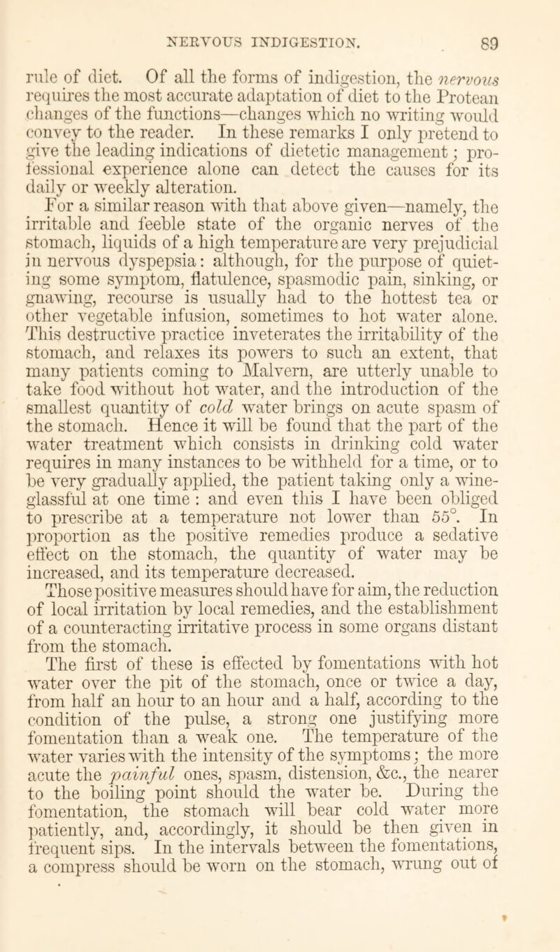 rule of diet. Of all the forms of indigestion, the nervous re(]iiii’es the most accurate adaptation of diet to the Protean changes of the functions—changes which no YTiting woulil convey to the reader. In these remarks I only pretend to give the leading indications of dietetic management; pro- fessional experience alone can detect the causes for its daily or weekly alteration. For a similar reason vuth that above given—namely, the irritable and feeble state of the organic nerves of the stomach, liquids of a high temperature are very prejudicial in neiumus dyspepsia: although, for the purpose of quiet- ing some symptom, flatulence, spasmodic pain, sinking, or gnaving, recourse is usually had to the hottest tea or other vegetable infusion, sometimes to hot water alone. This destructive practice inveterates the irritability of the stomach, and relaxes its powers to such an extent, that many patients coming to IMalvern, are utterly unalcle to take food without hot water, and the introduction of the smallest quantity of cold water brings on acute spasm of the stomach. Hence it will be found that the part of the water treatment which consists in drinking cold water requires in many instances to be withheld for a time, or to be very gradually applied, the patient taking only a vdne- glassful at one time : and even this I have been obliged to prescribe at a temperature not lower than 55°. In proportion as the positive remedies produce a sedative effect on the stomach, the quantity of water may be increased, and its temperature decreased. Those positive measures should have for aim, the reduction of local irritation by local remedies, and the establishment of a counteracting irritative process in some organs distant from the stomach. The first of these is effected by fomentations with hot water over the pit of the stomach, once or twice a day, from half an hoirr to an hour and a half, according to the condition of the pulse, a strong one justifying more fomentation than a weak one. The temperature of the Avater varies Avith the intensity of the s\Tnptoms; the more acute the painful ones, spasm, distension, &c., the_ nearer to the boiling point should the water be. During the fomentation, the stomach will bear cold water more l^atiently, and, accordingly, it should be then given in frequent sips. In the intervals between the fomentations, a compress should be worn on the stomach, wrung out of