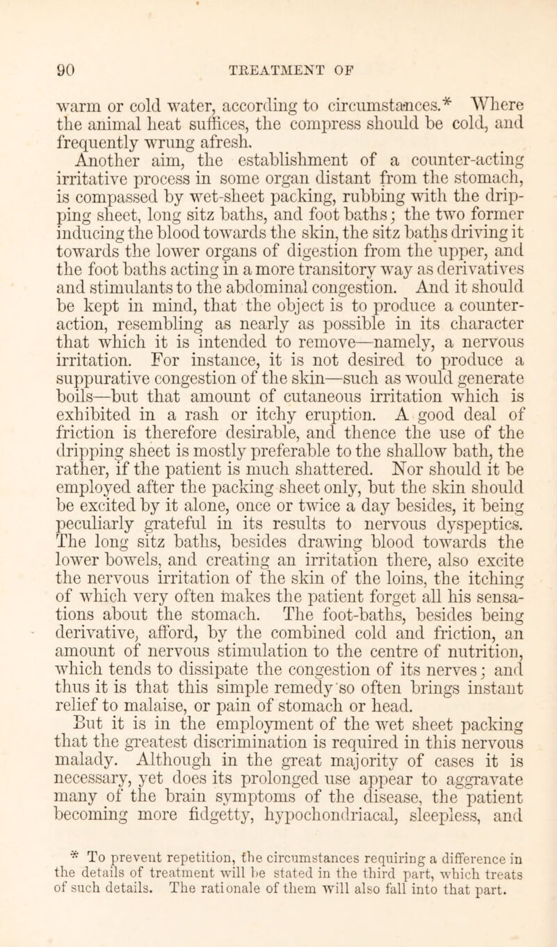 Avarin or cold water, according to circumstances.* Where the animal heat suffices, the compress should be cold, and frequently wrung afresh. Another aim, the establishment of a counter-acting irritative process in some organ distant from the stomach, is compassed by wet-sheet packing, rubbing with the drip- ping sheet, long sitz baths, and foot baths; the two former inducing the blood towards the skin, the sitz baths driving it towards the lower organs of digestion from the upper, and the foot baths acting in a more transitory way as derivatives and stimulants to the abdominal congestion. And it should be kept in mind, that the object is to produce a counter- action, resembling as nearly as possible in its character that which it is intended to remove—namely, a nervous irritation. For instance, it is not desired to produce a suppurative congestion of the skin—such as would generate boils—but that amount of cutaneous irritation which is exhibited in a rash or itchy eruption. A good deal of friction is therefore desirable, and thence the use of the dripping sheet is mostly preferable to the shallow bath, the rather, if the patient is much shattered. Nor should it be employed after the packing sheet only, but the skin should be excited by it alone, once or twice a day besides, it being peculiarly gTateful in its results to nervous dyspeptics. The long sitz baths, besides drawing blood towards the lower bowels, and creating an irritation there, also excite the nervous irritation of the skin of the loins, the itching of which very often makes the patient forget all his sensa- tions about the stomach. The foot-baths, besides being derivative, afford, by the combined cold and friction, an amount of nervous stimulation to the centre of nutrition, which tends to dissipate the congestion of its nerves; and thus it is that this simple remedy so often brings instant relief to malaise, or pain of stomach or head. But it is in the employment of the wet sheet packing that the greatest discrimination is required in this nervous malady. Although in the great majority of cases it is necessary, yet does its prolonged use appear to aggravate many of the brain symptoms of the disease, the patient becoming more fidgetty, hypochondriacal, sleepless, and * To prevent repetition, the circumstances requiring a difference in the details of treatment will he stated in the third part, which treats of such details. The rationale of them will also fall into that part.