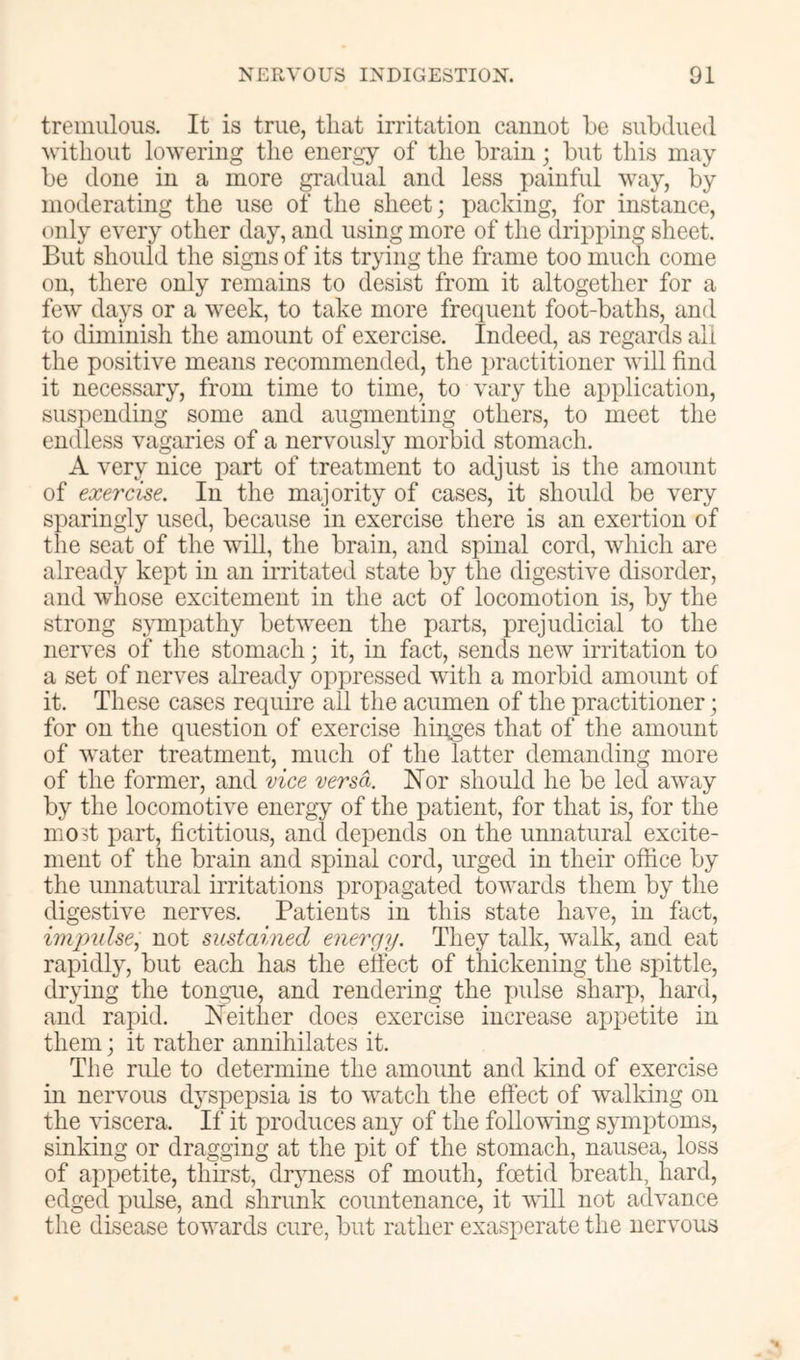 tremulous. It is true, that irritation cannot he subdued without lowering the energy of the brain; but this may be done in a more gradual and less painful way, by moderating the use of the sheet; packing, for instance, only every other day, and using more of the dripping sheet. But should the signs of its trying the frame too much come on, there only remains to desist from it altogether for a few days or a week, to take more frequent foot-baths, and to diminish the amount of exercise. Indeed, as regards all the positive means recommended, the practitioner will find it necessary, from time to time, to vary the application, suspending some and augmenting others, to meet the endless vagaries of a nervously morbid stomach. A very nice part of treatment to adjust is the amount of exercise. In the majority of cases, it should be very sparingly used, because in exercise there is an exertion of the seat of the will, the brain, and spinal cord, which are already kept in an irritated state by the digestive disorder, and whose excitement in the act of locomotion is, by the strong sympathy between the parts, prejudicial to the nerves of the stomach; it, in fact, sends new irritation to a set of nerves already oppressed with a morbid amount of it. These cases require all the acumen of the practitioner; for on the question of exercise hinges that of the amount of water treatment, much of the latter demanding more of the former, and vice versa. Nor should he be led away by the locomotive energy of the patient, for that is, for the mo3t iiart, fictitious, and depends on the unnatural excite- ment of the brain and spinal cord, urged in their office by the unnatural irritations propagated towards them by the digestive nerves. Patients in this state have, in fact, impulse, not sustciined energy. They talk, walk, and eat rapidly, but each has the effect of thickening the spittle, drying the tongue, and rendering the pulse sharp, hard, and rapid. Neither does exercise increase appetite in them; it rather annihilates it. The rule to determine the amount and kind of exercise in nervous dj^spepsia is to watch the effect of walking on the Auscera. If it produces any of the following symf)toms, sinking or dragging at the pit of the stomach, nausea, loss of appetite, thirst, dryness of mouth, foetid breath, hard, edged jjulse, and shrunk countenance, it vill not advance the disease towards cure, but rather exasperate the nervous