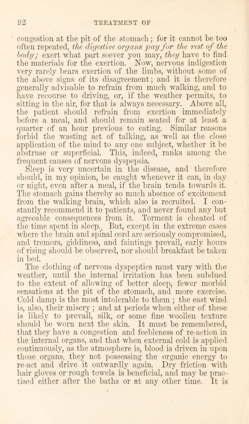 congestion at the pit of the stomach; for it cannot be too often repeated, the digestive organs j)ay for the rest of the body; exert what part soever you may, they have to find the materials for the exertion. Now, nervous indigestion very rarely bears exertion of the limbs, without some of the above signs of its disagreement; and it is therefore generally advisable to refrain from much walking, and to have recourse to drimng, or, if the weather permits, to sitting in the air, for that is always necessary. Above all, the patient should refrain from exertion immediately before a meal, and should remain seated for at least a quarter of an hour previous to eating. Similar reasons forbid the wasting act of talking, as well as the close application of the mind to any one subject, whether it be abstruse or superficial. This, indeed, ranks among the frequent causes of nervous dyspepsia. Sleep is very uncertain in the disease, and therefore should, in my opinion, be caught whenever it can, in day or night, even after a meal, if the brain tends towards it. The stomach gains thereby so much absence of excitement from the walking brain, which also is recruited. I con- stantly recommend it to patients, and never found any but agreeable consequences from it. Torment is cheated of the time spent in sleep.. But, except in the extreme cases where the brain and spinal cord are seriously compromised, and tremors, giddiness, and faintings prevail, early hours of rising should be observed, nor should breakfast be taken in bed. The clothing of nervous dyspeptics must vary with the weather, until the internal irritation has been subdued to the extent of allowing of better sleep, fewer morbid sensations at the pit of the stomach, and more exercise. Cold damp is the most intolerable to them ; the east wind is, also, their misery; and at periods when either of these is likely to prevail, silk, or some fine woollen texture should be worn next the skin. It must be remembered, that they have a congestion and feebleness of re-action in the internal organs, and that when external cold is applied continuously, as the atmosphere is, blood is driven in upon those organs, they not possessing the organic energy to re-act and drive it outwardly again. Dry friction with hair gloves or rough towels is beneficial, and may be prac- tised either after the baths or at any other time. It is