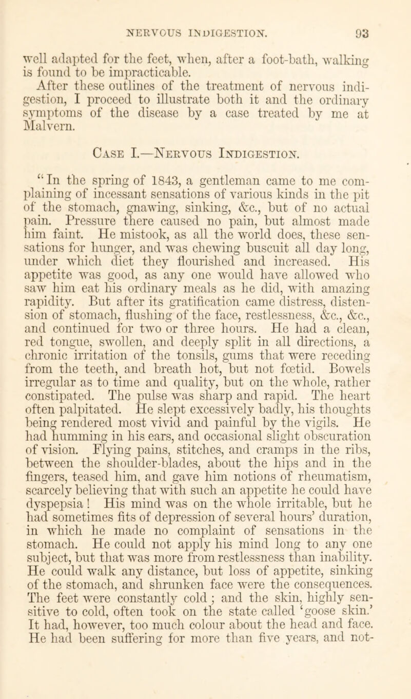 well adapted for the feet, when, after a foot-bath, walking is found to be impracticable. After these outlines of the treatment of nervous indi- gestion, I proceed to illustrate both it and the ordinary symptoms of the disease by a case treated by me at hlalvern. Case I.—Nervous Indigestion. “ In the spring of 1843, a gentleman came to me com- plaining of incessant sensations of various kinds in the i)it of the stomach, gnawing, sinking, Ac., but of no actual pain. Pressure there caused no pain, but almost made him faint. He mistook, as all the world does, these sen- sations for hunger, and was chewing buscuit all day long, under which diet they flourished and increased. His appetite was good, as any one would have allowed who saw him eat his ordinary meals as he did, with amazing rapidity. But after its gTatification came distress, disten- sion of stomach, flushing of the face, restlessness, &c., Ac., and continued for two or three hours. He had a clean, red tongue, swollen, and deeply split in all directions, a (dironic irritation of the tonsils, gums that were receding from the teeth, and breath hot, but not foetid. Bowels irregidar as to time and quality, but on the whole, rather constipated. The pulse was sharp and rapid. The heart often palpitated. He slept excessively badly, his thoughts being rendered most vivid and painful by the vigils. He had humming in his ears, and occasional slight obscuration of vision. Flying pains, stitches, and cramps in the ribs, between the shoulder-blades, about the hips and in the fingers, teased him, and gave him notions of rheumatism, scarcely believing that with such an appetite he could have dyspepsia ! His mind was on the whole irritable, but he had sometimes fits of depression of several hours’ duration, in which he made no complaint of sensations in the stomach. He could not apply his mind long to any one subject, but that was more from restlessness than inability. He could walk any distance, but loss of appetite, sinking of the stomach, and shrunken face were the consequences. The feet were constantly cold; and the skin, highly sen- sitive to cold, often took on the state called ‘goose skin.’ It had, however, too much colour about the head and face. He had been suffering for more than five years, and not-