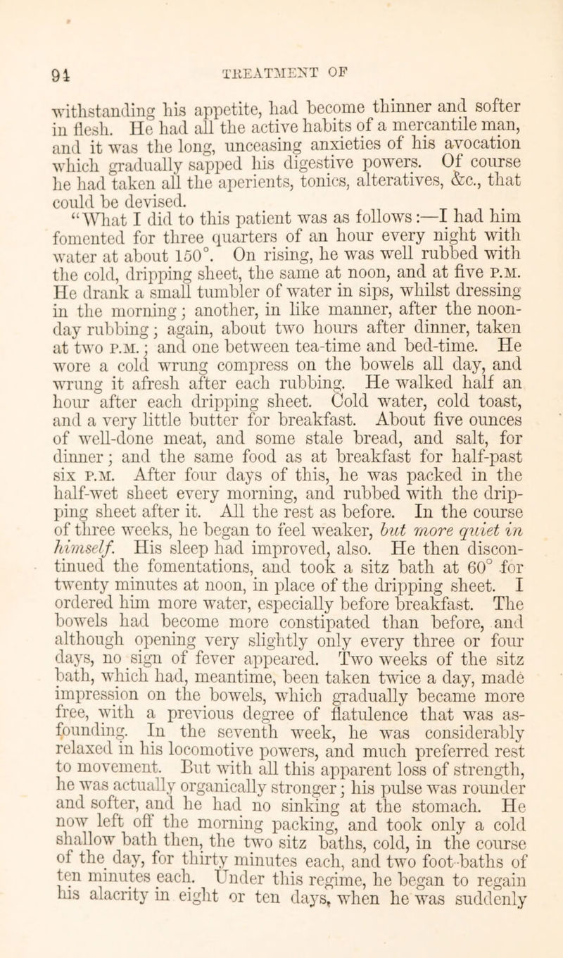 withstanding his appetite, had become thinner and softer in tiesh. He had all the active habits of a mercantile man, and it was the long, unceasing anxieties of his avocation wliich gradually sapped his digestive powers. Of course lie had taken all the aperients, tonics, alteratives, &c., that could be devised. “What I did to this patient was as followsI had him fomented for three (piarters of an hour every night with water at about 150°. On rising, he was well rubbed with the cold, dripping sheet, the same at noon, and at five p.m. He drank a small tumbler of water in sips, whilst dressing in the morning; another, in like manner, after the noon- day rubbing; again, about two hours after dinner, taken at two P.M. • and one between tea-time and bed-time. He wore a cold wrung compress on the bowels all day, and wrung it afresh after each rubbing. He walked half an hour after each dripping sheet. Gold water, cold toast, and a very little butter for breakfast. About five ounces of well-done meat, and some stale bread, and salt, for dinner; and the same food as at breakfast for half-past six P.M. After four days of this, he was packed in the half-wet sheet every morning, and rubbed with the drip- ping sheet after it. All the rest as before. In the course of three weeks, he began to feel weaker, hut more quiet in himseJf. His sleep had improved, also. He then discon- tinued the fomentations, and took a sitz bath at 60° for twenty minutes at noon, in place of the dripping sheet. I ordered him more water, especially before breakfast. The bowels had become more constipated than before, and although opening very slightly only every three or four days, no sign of fever appeared. Two weeks of the sitz bath, which had, meantime, been taken twice a day, made impression on the bowels, which gnadually became more free, with a previous degTee of flatulence that was as- founding. In the seventh week, he was considerably relaxed in his locomotive powers, and much preferred rest to movement. But with all this apparent loss of strengdh, he was actually organically stronger; his pulse was rounder and softer, and he had no sinking at the stomach. He now left oft the morning packing, and took only a cold shallow bath then, the two sitz baths, cold, in the course of the day, for thirty minutes each, and two foot-baths of ten minutes each. Under this regime, he began to regain his alacrity in eight or ten days, when he was suddenly