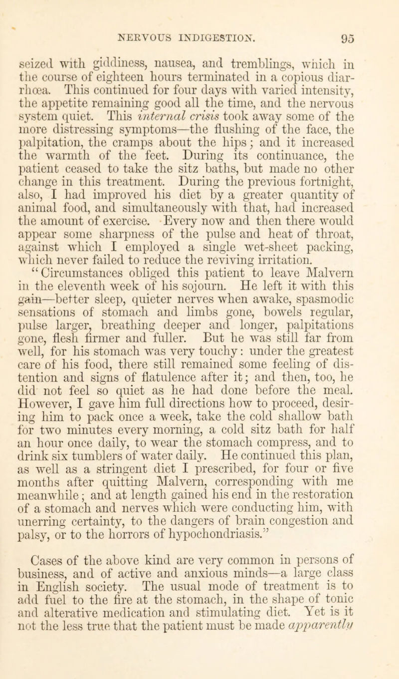seized with giddiness, nausea, and tremblings, wiiicli in the course of eighteen hours terminated in a copious diar- rhoea. This continued for four days with varied intensity, the appetite remaining good all the time, and the nervous system quiet. This internal crisis took away some of the more distressing symptoms—the flushing of the face, the l)alpitation, the cramps about the hips; and it increased the warmth of the feet. During its continuance, the patient ceased to take the sitz baths, but made no other change in this treatment. During the previous fortnight, also, I had improved his diet by a greater quantity of animal food, and simultaneously with that, had increased the amount of exercise. Every now and then there would appear some sharpness of the pulse and heat of throat, against which I employed a single wet-sheet packing, which never failed to reduce the reviving irritation. “Circumstances obliged this patient to leave Malvern in the eleventh week of his sojourn. He left it with this gain—better sleep, quieter nerves when awake, spasmodic sensations of stomach and limbs gone, bowels regular, l)ulse larger, breathing deeper and longer, palpitations gone, flesh firmer and fuller. But he was still far from well, for his stomach was very touchy: under the greatest care of his food, there still remained some feeling of dis- tention and signs of flatulence after it; and then, too, he did not feel so quiet as he had done before the meal. However, I gave him full directions how to proceed, desir- ing him to pack once a week, take the cold shallow bath for two minutes every morning, a cold sitz bath for half an hour once daily, to wear the stomach compress, and to drink six tumblers of water daily. He continued this plan, as well as a stringent diet I prescribed, for four ot five months after quitting Malvern, corresponding with me meanwhile; and at length gained his end in the restoration of a stomach and nerves which were conducting him, with unerring certainty, to the dangers of brain congestion and palsy, or to the horrors of h;yq)ochondriasis.” Cases of the above kind are very common in persons of business, and of active and anxious minds—a large class in English society. The usual mode of treatment is to add fuel to the fire at the stomach, in the shape of tonic and alterative medication and stimulating diet. Yet is it nc't the less true that the patient must be made ajqmrently