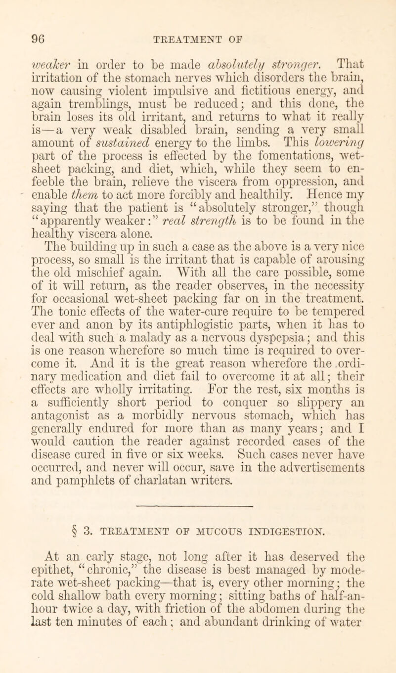 iveaher in order to be made ahsolutehj stronger. Tliat irritation of tire stomach nerves which disorders the brain, now causing violent impulsive and fictitious energy, and again tremblings, must be reduced; and this done, the brain loses its old irritant, and returns to what it really is—a very weak disabled brain, sending a very small amount of sustained energy to the limbs. This lowering part of the process is effected by the fomentations, wet- sheet packing, and diet, which, while they seem to en- feeble the brain, relieve the viscera from opijression, and ' enable them to act more forcibly and healthily. Hence my saying that the patient is “absolutely stronger,” though “apparently weaker;” 7'eal strength is to be found in the healthy viscera alone. The building up in such a case as the above is a very nice process, so small is the uTitant that is capable of arousing the old mischief again. With all the care possible, some of it will return, as the reader observes, in the necessity for occasional wet-sheet packing far on in the treatment. The tonic effects of the water-cure require to be tempered ever and anon by its antiphlogistic parts, when it has to deal vdth such a malady as a nervous dysi:)epsia; and this is one reason wherefore so much time is required to over- come it. And it is the great reason wherefore the .ordi- nary medication and diet fail to overcome it at all; their effects are wholly irritating. For the rest, six months is a sufficiently short period to conquer so slippery an antagonist as a morbidly nervous stomach, Avhich has generally endured for more than as many years; and I would caution the reader against recorded cases of the disease cured m five or six weeks. Such cases never have occurred, and never will occur, save in the advertisements and pamphlets of charlatan writers. § 3. TREATMENT OF MUCOUS INDIGESTION. At an early stage, not long after it has deserved the epithet, “ chronic,” the disease is best managed by mode- rate wxt-sheet packing—that is, every other morning; the cold shallow bath every morning; sitting baths of half-an- hour tAvice a day, with friction of the abdomen during the last ten minutes of each; and abundant drinking of water