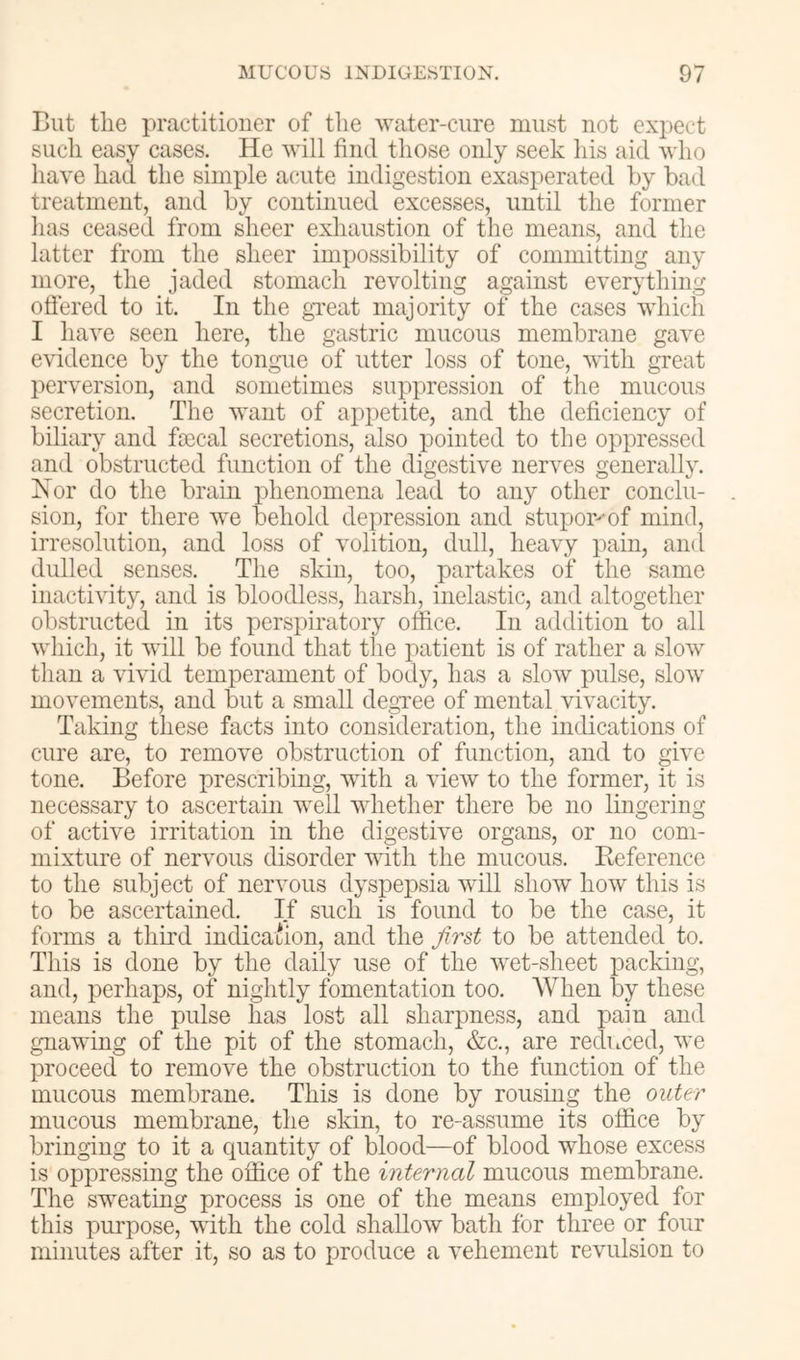 But tlie practitioner of the water-cure must not expect such easy cases. He will find those only seek his aid who have had the simple acute indigestion exasperated by bad treatment, and by continued excesses, until the former lias ceased from sheer exhaustion of the means, and the latter from the sheer impossibility of committing any more, the jaded stomach revolting against everything offered to it. In the gveat majority of the cases which I have seen here, the gastric mucous membrane gave evidence by the tongue of utter loss of tone, with great perversion, and sometimes suppression of the mucous secretion. The want of appetite, and the deficiency of biliary and fsecal secretions, also pointed to the oppressed and obstructed function of the digestive nerves generally. Nor do the brain phenomena lead to any other conclu- sion, for there we behold depression and stupor-^of mind, irresolution, and loss of volition, dull, heavy pain, and dulled senses. The skin, too, partakes of the same inactivity, and is bloodless, harsh, inelastic, and altogether obstructed in its perspiratory office. In addition to all which, it will be found that tlie patient is of rather a slow than a vivid temperament of body, has a slow pulse, slow movements, and but a small degvee of mental vivacity. Taking these facts into consideration, the imbeations of cure are, to remove obstruction of function, and to give tone. Before prescribing, Avith a vieAv to the former, it is necessary to ascertain Avell AAdiether there be no lingering of active irritation in the digestive organs, or no com- mixture of nervous disorder vdth the mucous. Reference to the subject of nervous dyspepsia Avill show how this is to be ascertained. If such is found to be the case, it forms a third indicaiJion, and the Jirst to be attended to. This is done by the daily use of the wet-sheet packing, and, perhaps, of nightly fomentation too. When by these means the pulse has lost all sharpness, and pain and gnavdng of the pit of the stomach, &c., are reduced, Ave proceed to remove the obstruction to the function of the mucous membrane. This is done by rousing the outer mucous membrane, the skin, to re-assume its office by bringing to it a quantity of blood—of blood whose excess is oppressing the office of the internal mucous membrane. The sweating process is one of the means employed for this purpose, with the cold shallow bath for three or four minutes after it, so as to produce a vehement revulsion to