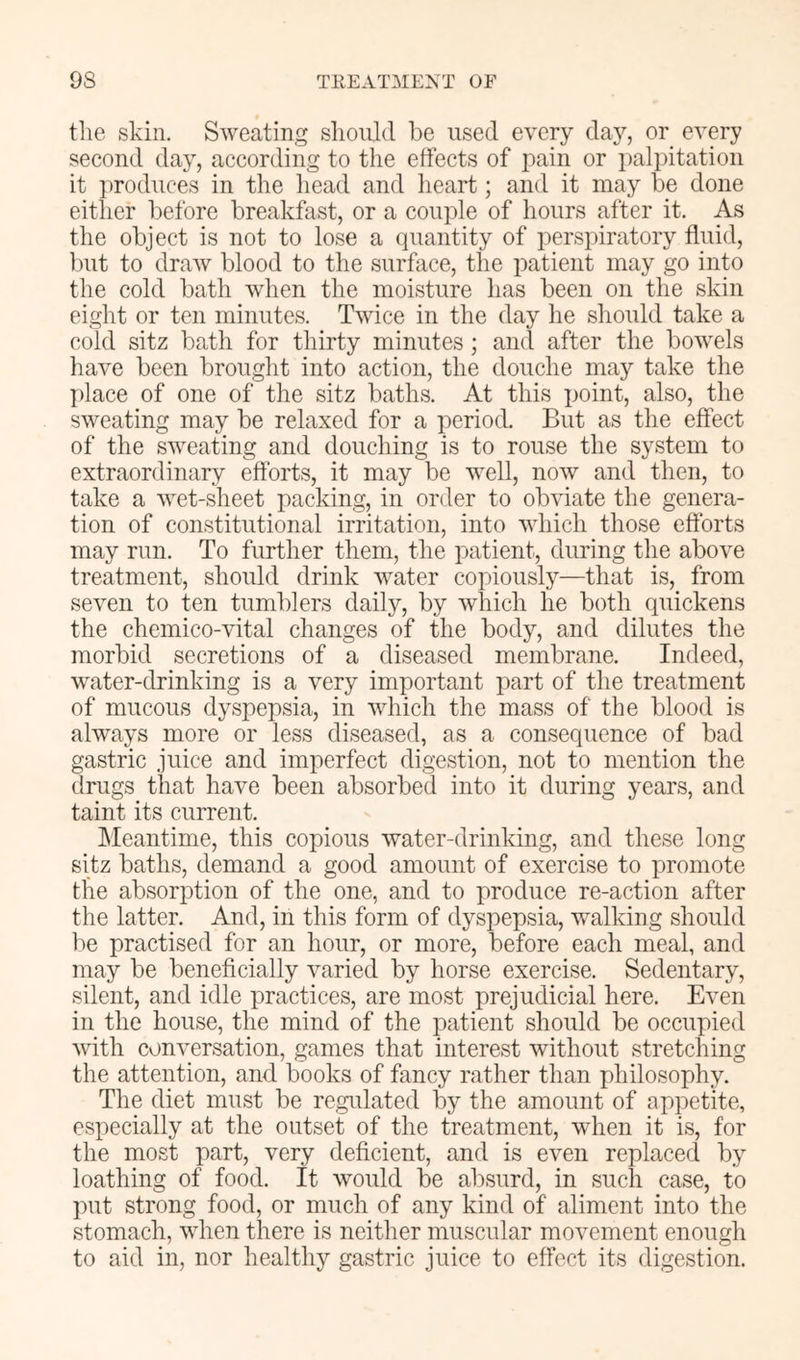 the skin. Sweating should be used every day, or every second day, according to the effects of pain or palpitation it produces in the head and heart; and it may be done either before breakfast, or a couple of hours after it. As the object is not to lose a quantity of perspiratory fluid, but to draw blood to the surface, the patient may go into the cold bath when the moisture has been on the skin eight or ten minutes. Twice in the day he should take a cold sitz bath for thirty minutes ; and after the bowels have been brought into action, the douche may take the ])lace of one of the sitz baths. At this point, also, the sweating may be relaxed for a period. But as the effect of the sweating and douching is to rouse the system to extraordinary efforts, it may be well, now and then, to take a wet-sheet packing, in order to obviate the genera- tion of constitutional irritation, into which those eftbrts may run. To further them, the patient, during the above treatment, should drink water copiously—that is, from seven to ten tumblers daily, by which he both quickens the chemico-vital changes of the body, and dilutes the morbid secretions of a diseased membrane. Indeed, water-drinking is a very important part of the treatment of mucous dyspepsia, in which the mass of the blood is always more or less diseased, as a consequence of bad gastric juice and imperfect digestion, not to mention the drugs that have been absorbed into it during years, and taint its current. hleantime, this copious water-drinking, and these long sitz baths, demand a good amount of exercise to promote the absorption of the one, and to produce re-action after the latter. And, in this form of dyspepsia, walking should be practised for an hour, or more, before each meal, and may be beneficially varied by horse exercise. Sedentary, silent, and idle practices, are most prejudicial here. Even in the house, the mind of the patient should be occupied with conversation, games that interest without stretching the attention, and books of fancy rather than philosophy. The diet must be regulated by the amount of appetite, especially at the outset of the treatment, wdien it is, for the most part, very deficient, and is even replaced by loathing of food. It would be absurd, in such case, to put strong food, or much of any kind of aliment into the stomach, when there is neither muscular movement enough to aid in, nor healthy gastric juice to effect its digestion.